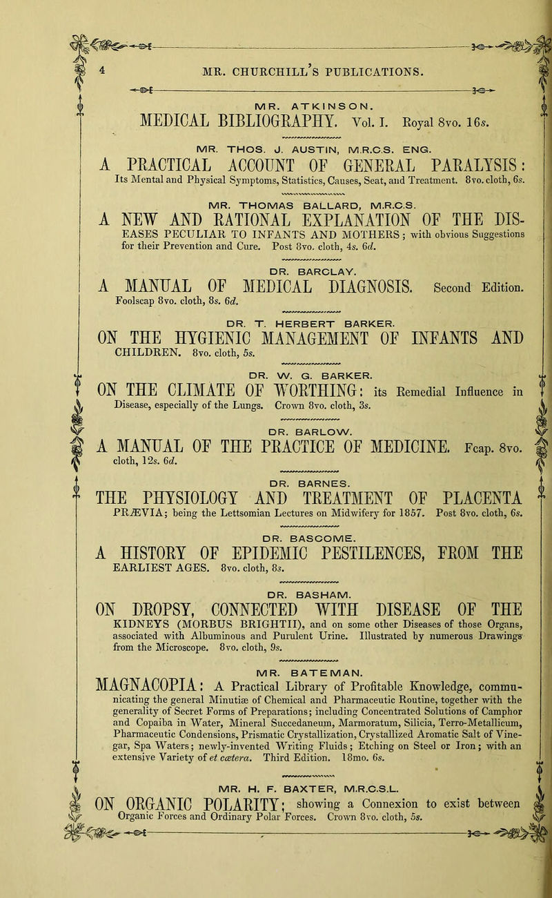 -- 4 MR. Churchill’s publications. — 3«S ► MR. ATKINSON. MEDICAL BIBLIOGEAPHY. Voi. i. Eoyai 8vo. i6s. MR. THOS. J. AUSTIN, M.R.C.S. ENG. A PRACTICAL ACCOUNT OF GENERAL PARALYSIS: Its Mental and Physical Symptoms, Statistics, Causes, Seat, and Treatment. 8vo. cloth, 6s. MR. THOMAS BALLARD, M.R.C.S. A NEW AND RATIONAL EXPLANATION OF THE DIS- EASES PECULIAR TO INFANTS AND MOTHERS; with obvious Suggestions for their Prevention and Cure. Post 8vo. cloth, 4s. 6d. DR. BARCLAY. A MANUAL OF MEDICAL DIAGNOSIS. Second Edition. Foolscap 8vo. cloth, 8s. 6d. DR. T. HERBERT BARKER. ON THE HYGIENIC MANAGEMENT OE INFANTS AND CHILDREN. 8vo. cloth, 5s. DR. W. G. BARKER. ON THE CLIMATE OF WORTHING: its Eemedial Influence in Disease, especially of the Lungs. Crown 8vo. cloth, 3s. DR. BARLOW. A MANUAL OF THE PRACTICE OF MEDICINE. Fcap. 8vo. cloth, 12s. 6d. DR. BARNES. THE PHYSIOLOGY AND TREATMENT OF PLACENTA PR.®VIA; being the Lettsomian Lectures on Midwifery for 1857. Post 8vo. cloth, 6s. DR. BASCOME. A HISTORY OF EPIDEMIC PESTILENCES, FROM THE EARLIEST AGES. 8vo. cloth, 8s. DR. BASHAM. ON DROPSY. CONNECTED WITH DISEASE OF THE KIDNEYS (MORBUS BRIGHTII), and on some other Diseases of those Organs, associated with Albuminous and Purulent Urine. Illustrated hy numerous Drawings' from the Microscope. 8vo. cloth, 9s. MR. BATEMAN. MAGNACOPIA: a Practical Library of Profitable Knowledge, commu- nicating the general Minutiae of Chemical and Pharmaceutic Routine, together with the generality of Secret Forms of Preparations; including Concentrated Solutions of Camphor and Copaiba in Water, Mineral Succedaneum, Marmoratum, Silicia, Terro-Metallicum, Pharmaceutic Condensions, Prismatic Crystallization, Crystallized Aromatic Salt of Vine- gar, Spa Waters; newly-invented Writing Fluids; Etching on Steel or Iron; with an extensive Variety of et cistera. Third Edition. 18mo. 6s. MR. H. F. BAXTER, M.R.C.S.L. ON ORGANIC POLARITY; showing a Connexion to exist between Organic Forces and Ordinary Polar Forces. Crown 8vo. cloth, 5s.