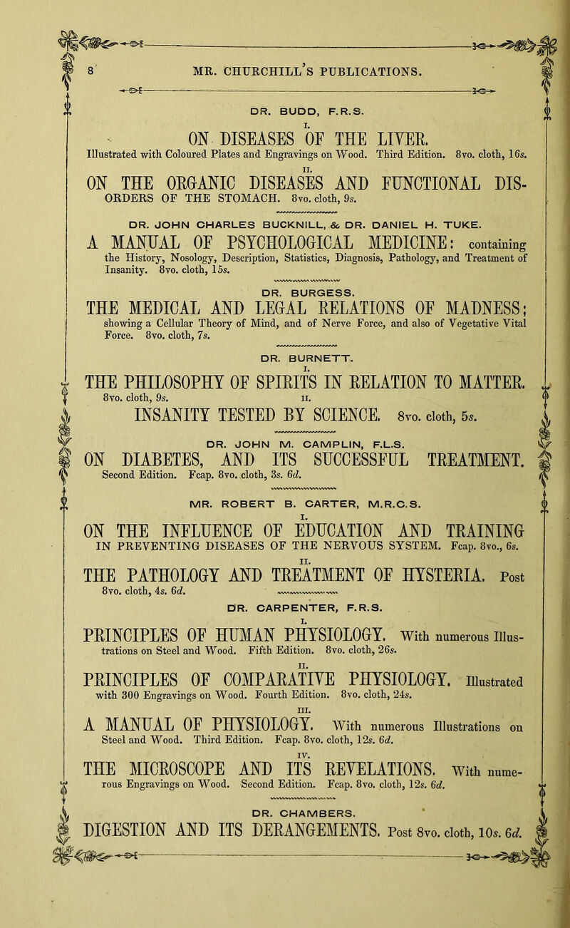 — 3^-^ DR. BUDD, F.R.S. ON DISEASES OF THE LIYEE. Illustrated with Coloured Plates and Engravings on Wood. Third Edition. 8vo. cloth, 16s. ON THE OEGANIC DISEASES AND FUNCTIONAL Dis- orders OF THE STOMACH. 8vo. cloth, 9s. DR. JOHN CHARLES BUCKNILL, &, DR. DANIEL H. TUKE. A MANUAL OF PSYCHOLOGHCAL MEDICINE: containing the History, Nosology, Description, Statistics, Diagnosis, Pathology, and Treatment of Insanity. 8vo. cloth, 15s. DR. BURGESS. THE MEDICAL AND LEGAL EELATIONS OF MADNESS; showing a Cellular Theory of Mind, and of Nerve Force, and also of Vegetative Vital Force. 8vo. cloth, 7s. I DR. BURNETT, THE PHILOSOPHY OF SPIEITS IN DELATION TO MATTEE. 8vo. cloth, 9s. II. INSANITY TESTED BY SCIENCE. 8to. doth, 5.. DR. JOHN M. CAMPLIN, F.L.S. ON DIABETES, AND ITS SUCCESSPUL TEEATMENT. Second Edition. Fcap. 8vo. cloth, 3s. 6cZ. MR. ROBERT B. CARTER, M.R.C.S. ON THE INFLUENCE OE EDUCATION AND TEAINING IN PREVENTING DISEASES OF THE NERVOUS SYSTEM. Fcap. 8vo., 6s. THE PATHOLOGY AND TEEATMENT OF HYSTEEIA. Post 8vo. cloth, 4s. 6d. DR. CARPENTER, F.R.S. PEINCIPLES OF HUMAN PHYSIOLOGY. With numerous illus- trations on Steel and Wood. Fifth Edition. 8vo. cloth, 26s. PEINCIPLES OF COMPAEATIYE PHYSIOLOGY, illustrated with 300 Engravings on Wood. Fourth Edition. 8vo, cloth, 24s. III. A MANUAL OF PHYSIOLOGY. With numerous Illustrations on Steel and Wood. Third Edition. Fcap. 8vo. cloth, 12s. 6d. IV. THE MICEOSCOPE AND ITS EEYELATIONS. With nume- rous Engravings on Wood. Second Edition. Fcap. 8vo. cloth, 12s. 6d. DR. CHAMBERS. DIGESTION AND ITS DEEANGEMENTS. Post Svo. doth, lo.. 6tf.