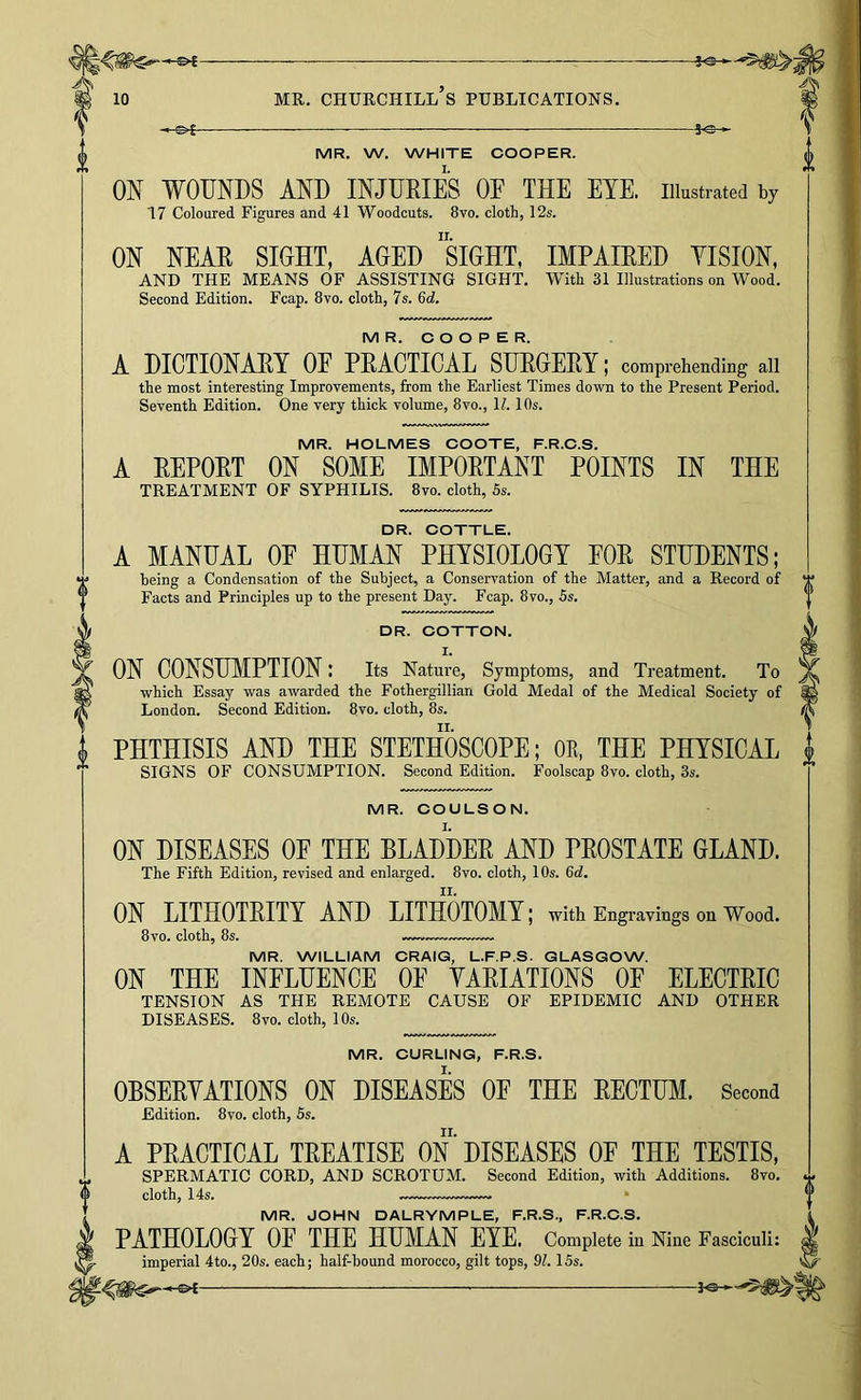 A 10 MR. CHURCHILL S PUBLICATIONS. MR. W. WHITE COOPER. ON WOUNDS AND INJURIES OF THE EYE. illustrated by 17 Coloured Figures and 41 Woodcuts. 8vo. cloth, 12s. ON NEAR SIGHT, AGED ”siGHT, IMPAIRED YISION, AND THE MEANS OF ASSISTING SIGHT. With 31 Illustrations on Wood. Second Edition. Fcap. 8vo. cloth, 7s. 6d. M R. C O O P E R. A DICTIONARY OE PRACTICAL SURGERY; comprehending all the most interesting Improvements, from the Earliest Times down to the Present Period. Seventh Edition. One very thick volume, 8vo., 1?. 10s. MR. HOLMES COOTE, F.R.C.S. A REPORT ON SOME IMPORTANT POINTS IN THE TREATMENT OF SYPHILIS. 8vo. cloth, 5s. DR. COTTLE. A MANUAL OE HUMAN PHYSIOLOGY EOR STUDENTS; being a Condensation of the Subject, a Conservation of the Matter, and a Record of Facts and Principles up to the present Day. Fcap. 8vo., 5s. DR. COTTON. ON CONSUMPTION: its Nature, Symptoms, and Treatment. To •which Essay was awarded the Fothergillian Gold Medal of the Medical Society of London. Second Edition. 8vo. cloth, 8s. PHTHISIS AND THE STETHOSCOPE; OK, THE PHYSICAL SIGNS OF CONSUMPTION. Second Edition. Foolscap 8vo. cloth, 3s. MR. COULSON. ON DISEASES OE THE BLADDER AND PROSTATE GLAND. The Fifth Edition, revised and enlarged. 8vo. cloth, 10s. 6d. ON LITHOTRITY AND LITHOTOMY; with Engravings on Wood. 8vo. cloth, 8s. MR. WILLIAM CRAIG, L.F.P.S. GLASGOW. ON THE INFLUENCE OE YARIATIONS OF ELECTRIC TENSION AS THE REMOTE CAUSE OF EPIDEMIC AND OTHER DISEASES. 8vo. cloth, 10s. MR. CURLING, F.R.S. OBSERYATIONS ON DISEASES OF THE RECTUM. Second Edition. 8vo. cloth, 5s. A PRACTICAL TREATISE ON DISEASES OE THE TESTIS, SPERMATIC CORD, AND SCROTUM. Second Edition, with Additions. 8vo. cloth, 14s. * MR. JOHN DALRYMPLE, F.R.S., F.R.C.S. PATHOLOGY OF THE HUMAN EYE. Complete in Nine Fasciculi: imperial 4to., 20s. each; half-hound morocco, gilt tops, 9L 15s.