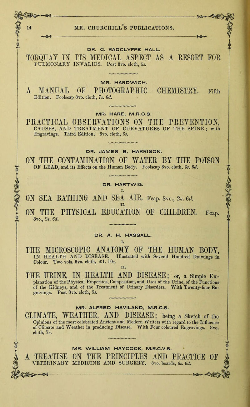 —s<- -3^ DR. C. RADCLYFFE HALL. TOEQUAT m ITS MEDICAL ASPECT AS A EESOKT FOE PULMONARY INVALIDS. Post 8vo. cloth, 5s. MR. HARDWICH. A MANUAL OF PHOTOGEAPHIO CHEMISTEY. Fifth Edition. Foolscap 8vo. cloth, 7s. 6d. MR. HARE, M.R.C.S. PEACTICAL OBSEEYATIONS ON THE PEEVENTION, CAUSES, AND TREATMENT OF CURVATURES OF THE SPINE; with Engravings. Third Edition. 8vo. cloth, 6s. WW>A WVWVW VNA.V DR. JAMES B. HARRISON. ON THE CONTAMINATION OF WATEE BY THE POISON OF LEAD, and its Effects on the Human Body. Foolscap 8vo. cloth, 3s. DR. HARTWIG. I. ON SEA BATHING AND SEA AIE. Fcap. Svo., 2^. &d. ON THE PHYSICAL EDUCATION OF CHILDEEN. Fcap. 8vo., 2s, Qd. DR. A. H. HASSALL. I. THE MICEOSCOPIC ANATOMY OF THE HUMAN BODY. IN HEALTH AND DISEASE. Illustrated with Several Hundred Drawings in Colour. Two vols. Svo. cloth, £1. 10s. II. THE HEINE, IN HEALTH AND DISEASE; or, a Simple Ex- planation of the Physical Properties, Composition, and Uses of the Urine, of the Functions of the Kidneys, and of the Treatment of Urinary Disorders. With Twenty-four En- gravings. Post Svo. cloth, 5s. MR. ALFRED HAVILAND, M.R.C.S. CLIMATE, WEATHEE, AND DISEASE; being a Sketch of the Opinions of the most celebrated Ancient and Modern Writers with regard to the Influence of Climate and Weather in producing Disease. With Four coloured Engravings. 8vo. cloth, 7 s. MR. WILLIAM HAYCOCK, M.R.C.V.S. A TEEATISE ON THE PEINCIPLES AND PEACTICE OF VETERINARY MEDICINE AND SURGERY, Svo. boards, 6s. M.