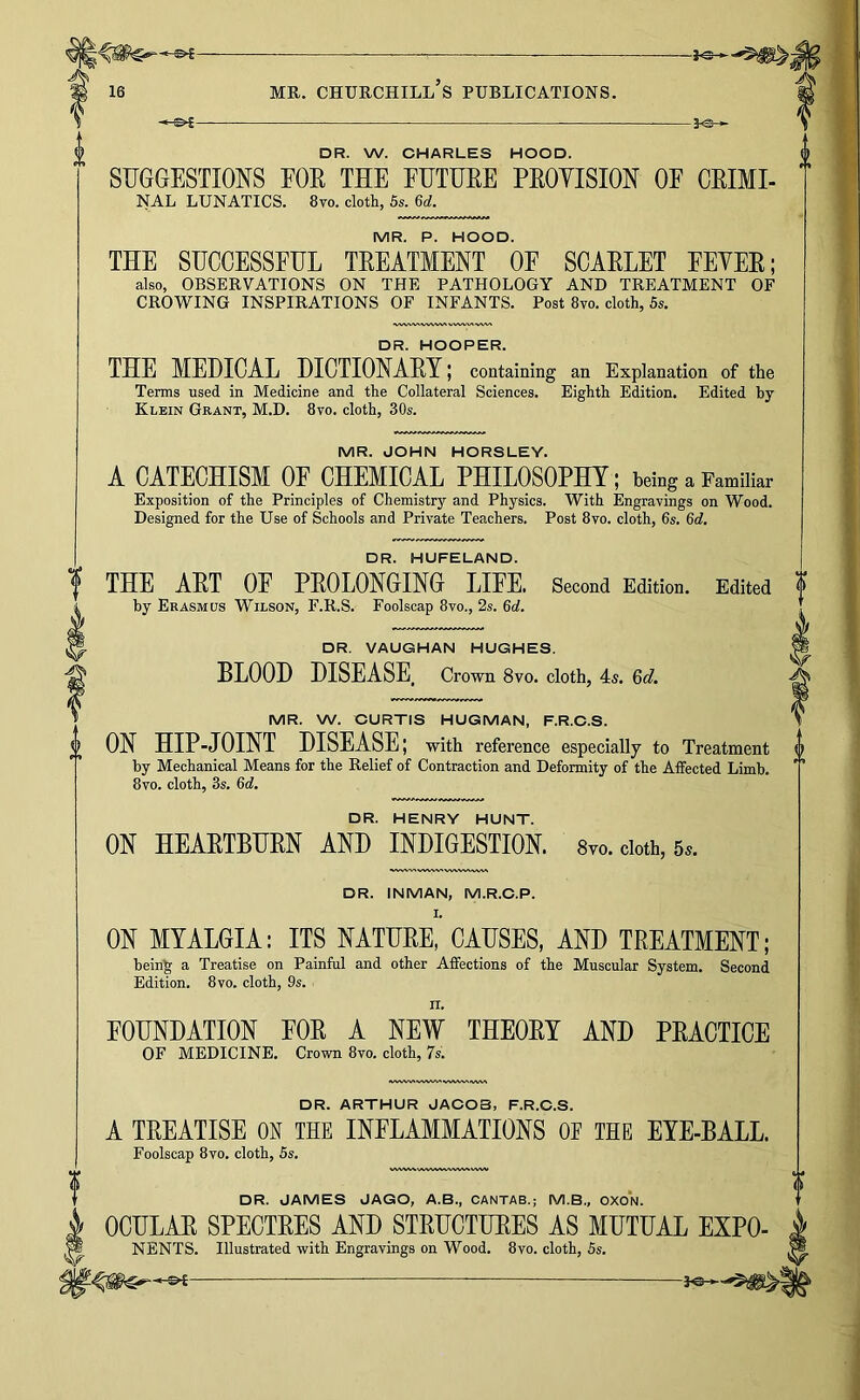 -J-S-i DR. W. CHARLES HOOD. SUGGESTIONS EOE THE EUTUEE PEOYISION OF CEIMI- NAL LUNATICS. 8vo. cloth, 5s. 6d. MR. P. HOOD. THE SUCCESSFUL TEEATMENT OF SOAELET FEYEE; also, OBSERVATIONS ON THE PATHOLOGY AND TREATMENT OF CROWING INSPIRATIONS OF INFANTS. Post 8vo. cloth, 5s. DR. HOOPER. THE MEDICAL UICTIONAEY; containing an Explanation of the Terms used in Medicine and the Collateral Sciences. Eighth Edition. Edited by Klein Grant, M.D. 8vo. cloth, 30s. MR. JOHN HORSLEY. A CATECHISM OE CHEMICAL PHILOSOPHY; being a Familiar Exposition of the Principles of Chemistry and Physics. With Engravings on Wood. Designed for the Use of Schools and Private Teachers. Post 8vo. cloth, 6s. 6c?. DR. HUFELAND. THE AET OP PEOLONGING LIFE. Second Edition. Edited by Erasmus Wilson, F.R.S. Foolscap 8vo., 2s. 6c?. DR. VAUGHAN HUGHES. BLOOD DISEASE Crown 8vo. cloth, 4s. 6d. MR. W. CURTIS HUGMAN, F.R.O.S. ON HIP-JOINT DISEASE; with reference especially to Treatment by Mechanical Means for the Relief of Contraction and Deformity of the Affected Limb. 8vo. cloth, 3s. 6(?. DR. HENRY HUNT. ON HEAETBUEN AND INDIGESTION. 8vo. doth, 5.. DR. INMAN, M.R.C.P. ON MYALGIA; ITS NATURE, CAUSES, AND TREATMENT; being a Treatise on Painful and other Aifections of the Muscular System. Second Edition. 8vo. cloth, 9s. II. FOUNDATION FOE A NEW THEOEY AND PEACTICE OF MEDICINE. Crown 8vo. cloth, 7s. DR. ARTHUR JACOB, F.R.C.S. A TEEATISE ON THE INFLAMMATIONS OE THE EYE-BALL. Foolscap 8vo. cloth, 5s. DR. JAMES JAGO, A.B., CANTAB.; M.B., OXON. OOULAE SPECTEES AND STEUCTUEES AS MUTUAL EXPO- NENTS. Illustrated with Engravings on Wood. 8vo. cloth, 5s.