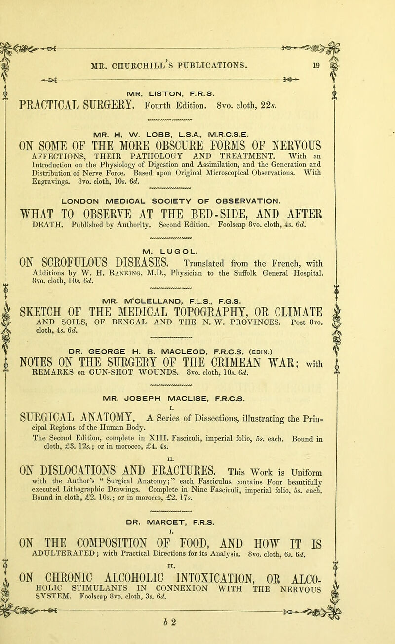 -JO- MR. LISTON, F.R.S. PRACTICAL SURGERY. Fourth Edition. 8vo. cloth, 22s. MR. H. W. LOBB, L.S.A., M.R.O.S.E. ON SOME OE THE MORE OBSCURE FORMS OF NERVOUS AFFECTIONS, THEIR PATHOLOGY AND TREATMENT. With an Introduction on the Physiology of Digestion and Assimilation, and the Generation and Distribution of Nerve Force. Based upon Original Microscopical Observations. With Engravings. 8vo. cloth, 10s. 6<f. LONDON MEDICAL SOCIETY OF OBSERVATION. WHAT TO OBSERVE AT THE BED-SIDE, AND AFTER DEATH. Published by Authority. Second Edition. Foolscap 8vo. cloth, 4s. Qd. M. LUGOL. ON SCROFULOUS DISEASES. Translated from the French, with Additions by W. H. Ranking, M.D., Physician to the Suffolk General Hospital. 8VO. cloth, 10s. 6(f. MR. M'CLELLAND, F.L.S., F.G.S. SEETCH OF THE MEDICAL TOPOGRAPHY, OR CLIMATE AND SOILS, OF BENGAL AND THE N. W. PROVINCES. Post 8vo. cloth, 4s. 6d. DR. GEORGE H. B. MACLEOD, F.R.C.S. (EDIN.) NOTES ON THE SURGERY OF THE CRIMEAN WAR; with REMARKS on GUN-SHOT WOUNDS. 8vo. cloth, 10s. 6d. MR. JOSEPH MACLISE, F.R.C.S. I. SURGICAL ANATOMY. A Series of Dissections, illustrating the Prin- cipal Regions of the Human Body. The Second Edition, complete in XIII. Fasciculi, imperial folio, 5s. each. Bound in cloth, £3. 12s.; or in morocco, £4. 4s. ON DISLOCATIONS AND FRACTURES. This Work is Uniform with the Author’s “ Surgical Anatomy;” each Fasciculus contains Four beautifully executed Lithographic Drawings. Complete in Nine Fasciculi, imperial folio, Ss. each. Bound in cloth, £2. lO.s.; or in morocco, £2. 17s. DR. MARCET, F.R.S. ON THE COMPOSITION OF FOOD, AND HOW IT IS ADULTERATED; with Practical Directions for its Analysis. 8vo. cloth, 6s. 6d. ON CHRONIC ALCOHOLIC INTOXICATION, OR ALCO- HOLIC STIMULANTS IN CONNEXION WITH THE NERVOUS SYSTEM. Foolscap 8vo. cloth, 3s. 6<f. b 2