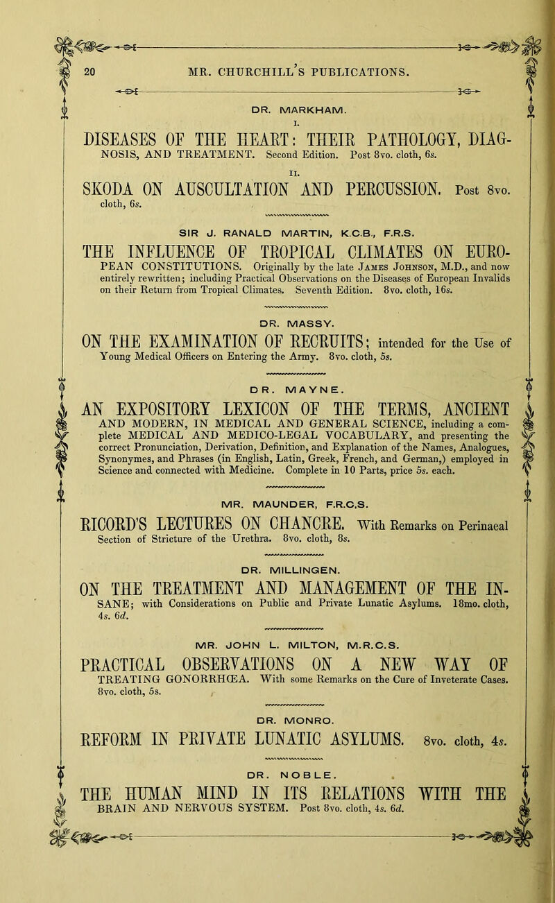 DR. MARKHAM. I. DISEASES OF THE HEAET: THEIE PATHOLOGY, DIAG- NOSIS, AND TREATMENT. Second Edition. Post 8vo. cloth, 6s. SKODA ON AUSCULTATION'and PERCUSSION. Post 8yo. cloth, 6s. SIR J. RANALD MARTIN, K.C.B., F.R.S. THE INFLUENCE OF TROPICAL CLIMATES ON EURO- PEAN CONSTITUTIONS. Originally hy the late James Johnson, M.D., and now entirely rewritten; including Practical Observations on the Diseases of European Invalids on their Return from Tropical Climates. Seventh Edition. 8vo. cloth, 16s. ^>wv,v\AA<vVkWvv«vww\ DR. MASSY. ON THE EXAMINATION OF RECRUITS; intended for the Use of Young Medical Officers on Entering the Army. 8vo. cloth, 5s. D R. MAYNE. AN EXPOSITORY LEXICON OE THE TERMS, ANCIENT AND MODERN, IN MEDICAL AND GENERAL SCIENCE, including a com- plete MEDICAL AND MEDICO-LEGAL VOCABULARY, and presenting the correct Pronunciation, Derivation, Definition, and Explanation of the Names, Analogues, Synonymes, and Phrases (in English, Latin, Greek, French, and German,) employed in Science and connected with Medicine. Complete in 10 Parts, price 5s. each. MR. MAUNDER, F.R.C.S. RICORD’S LECTURES ON CHANCRE. With Remarks on Perinaeal Section of Stricture of the Urethra. 8vo. cloth, 8s. DR. MILLINGEN. ON THE TREATMENT AND MANAGEMENT OF THE IN- SANE; with Considerations on Public and Private Lunatic Asylums. 18mo. cloth, 4s. 6d. MR. JOHN L. MILTON, M.R.O.S. PRACTICAL OBSERYATIONS ON A NEW WAY OE TREATING GONORRHCEA. With some Remarks on the Cure of Inveterate Cases. 8vo. cloth, 5s. I DR. MONRO. REFORM IN PRIVATE LUNATIC ASYLUMS. 8vo. doth, 4^. DR. NOBLE. THE HUMAN MIND IN ITS RELATIONS WITH THE BRAIN AND NERVOUS SYSTEM. Post 8vo. cloth, 4s. 6d.