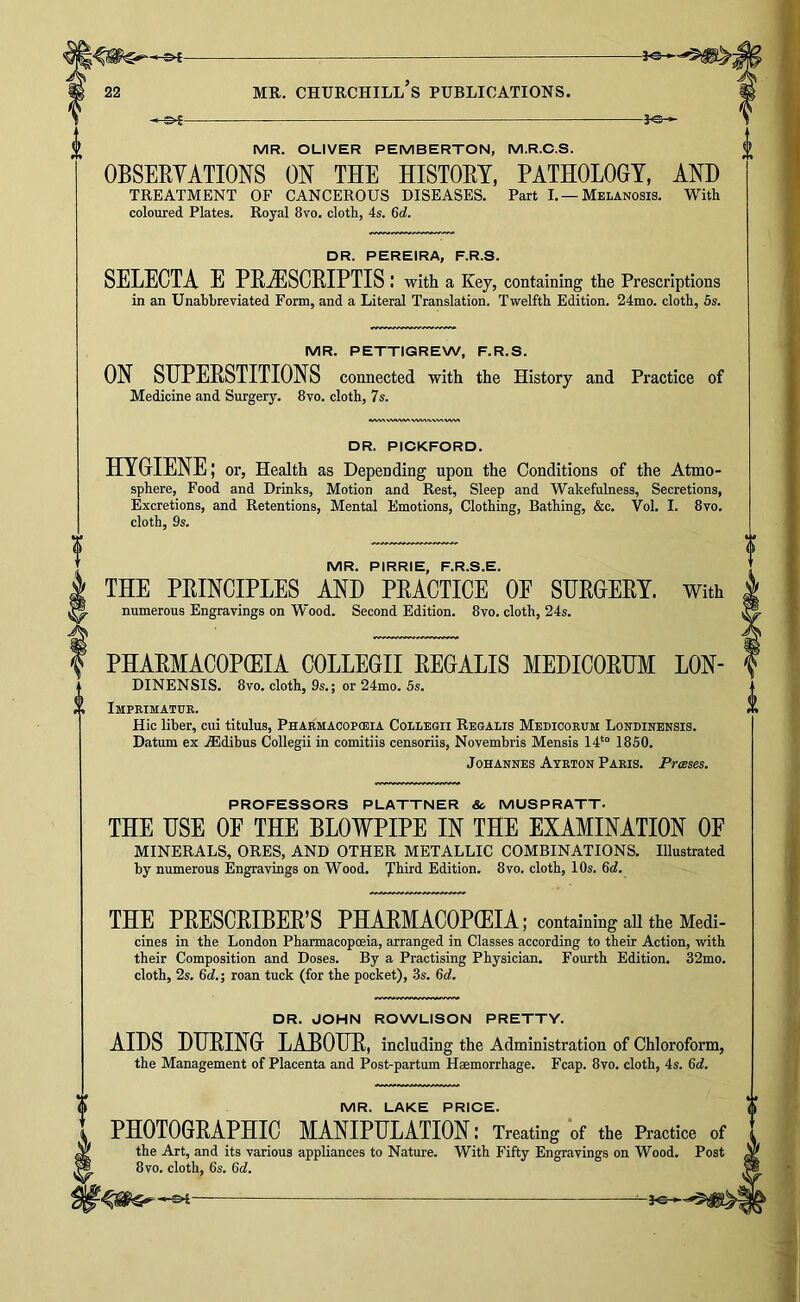 -3^ MR. OLIVER PEMBERTON, M.R.O.S. OBSERYATIONS ON THE HISTOEY, PATHOLOGY, AND TREATMENT OF CANCEROUS DISEASES. Part I. — Melanosis. With coloured Plates. Royal 8vo. cloth, 4s. Gd. DR. PEREIRA, F.R.S. SELECTA E PE.^1SCEIPTIS I with a Key, containing the Prescriptions in an Unabbreviated Form, and a Literal Translation. Twelfth Edition. 24mo. cloth, 6s. MR. PETTIGREW, F.R.S. ON SUPEESTITIONS connected with the History and Practice of Medicine and Surgery. 8vo. cloth, 7s. DR. PICKFORD. HYGIENE; or. Health as Depending npon the Conditions of the Atmo- sphere, Food and Drinks, Motion and Rest, Sleep and Wakefulness, Secretions, Excretions, and Retentions, Mental Emotions, Clothing, Bathing, &c. Vol. I. 8vo. cloth, 9s. MR. PIRRIE, F.R.S.E. THE PEINCIPLES AND PEACTICE OE SUEGEEY. With numerous Engravings on Wood. Second Edition. 8vo. cloth, 24s. PHAEMACOPffilA COLLEGII EEGALIS MEDICOEHM LON- DINENSIS. 8vo. cloth, 9s.; or 24mo. 5s. Imprimatur. Hie liber, cui titulus, Pharmacopceia Collegii Regalis Medicorum Londinensis. Datum ex ASdibus Collegii in comitiis censoriis, Novembris Mensis 14*“ 1850. Johannes Ayrton Paris. Presses. PROFESSORS PLATTNER & MUSPRATT. THE USE OF THE BLOWPIPE IN THE EXAMINATION OF MINERALS, ORES, AND OTHER METALLIC COMBINATIONS. Illustrated by numerous Engravings on Wood. 'J’hird Edition. 8vo. cloth, 10s. &d. THE PEESCEIBEE’S PHAEMACOPOEIA; containing all the Medi- cines in the London Pharmacopoeia, arranged in Classes according to their Action, with their Composition and Doses. By a Practising Physician. Fourth Edition. 32mo. cloth, 2s. 6cf.; roan tuck (for the pocket), .3s. 6c?. DR. JOHN ROWLISON PRETTY. AIDS DHEING LABOUE, including the Administration of Chloroform, the Management of Placenta and Post-partum Haemorrhage. Fcap. 8vo. cloth, 4s. 6tf. MR. LAKE PRICE. PHOTOGEAPHIC MANIPULATION : Treating *of the Practice of the Art, and its various appliances to Nature. With Fifty Engravings on Wood. 8vo. cloth, 6s. Qd.