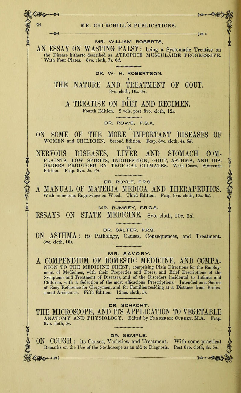 30- f©-. MR WILLIAM ROBERTS. AN ESSAY ON WASTING PALSY; being a Systematic Treatise on the Disease hitherto described as ATROPHIE MUSCULAIRE PROGRESSIVE. With Four Plates. 870. cloth, 7s. 6d. DR. W. H. ROBERTSON. THE NATUEE AND TEEATMENT OF GOUT. 8vo. cloth, 10s. 6d. A TEEATISE ON DIET AND EEGIMEN. Fourth Edition. 2 vols. post 8vo. cloth, 12s. DR. ROWE, F.S.A. ON SOME OF THE MOEE' iMPOETANT DISEASES OE WOMEN and CHILDREN. Second Edition. Fcap. 8vo. cloth, 4s. 6c?. NEEYOUS DISEASES, LIYEE AND STOMACH COM- PLAINTS, LOW SPIRITS, INDIGESTION, GOUT, ASTHMA, AND DIS- ORDERS PRODUCED BY TROPICAL CLIMATES. With Cases. Sixteenth Edition. Fcap. 8vo. 2s. 6d. DR. ROYLE, F.R.S. A MANUAL OF MATEEIA MEDICA AND THEEAPEUTICS. With numerous Engravings on Wood. Third Edition. Fcap. 8vo. cloth, 12s. 6d. MR. RUMSEY, F.R.O.S. ESSAYS ON STATE MEDICINE. 8vo. doth, lo.. DR. SALTER, F.R.S. ON ASTHMA: its Pathology, Causes, Consequences, and Treatment. 8VO. cloth, 10s. MR. SAVORY. A COMPENDIUM OE DOMESTIC MEDICINE, AND COMPA- NION TO THE MEDICINE CHEST ; comprising Plain Directions for the Employ- ment of Medicines, with their Properties and Doses, and Brief Descriptions of the Symptoms and Treatment of Diseases, and of the Disorders incidental to Infants and Child'en, with a Selection of the most efficacious Prescriptions. Intended as a Source of Easy Reference for Clergymen, and for Families residing at a Distance from Profes- sional Assistance. Fifth Edition. I2mo. cloth, 5s. DR. SCHACHT. THE MICEOSCOPE, AND ITS APPLICATION TO YEGETABLE ANATOMY AND PHYSIOLOGY. Edited by Frederick Currey, M.A. Fcap. 8vo. cloth, 6s. DR. SEMPLE. ON COUGH : its Causes, Varieties, and Treatmeut. With some practical Remarks on the Use of the Stethoscope as an aid to Diagnosis. Post 8vo. cloth, 4s. 6rf.