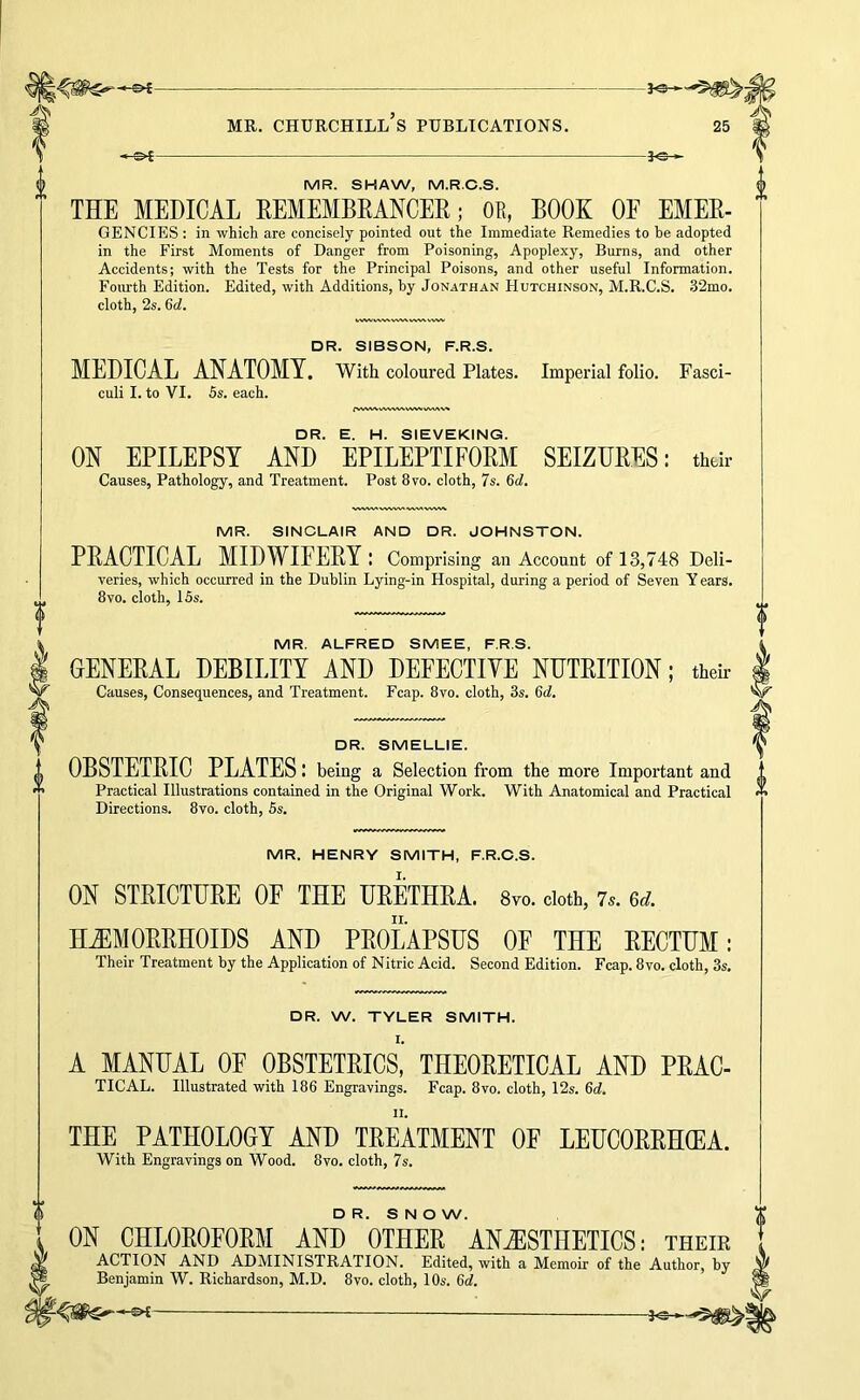 -fe-' MR. SHAW, M.R.C.S. 0 THE MEDICAL EEMEMBRANCEE; OE, BOOK OE EMEE- GENCIES ; in which are concisely pointed out the Immediate Remedies to be adopted in the First Moments of Danger from Poisoning, Apoplexy, Burns, and other Accidents; with the Tests for the Principal Poisons, and other useful Information. Fourth Edition. Edited, with Additions, by Jonathan Hutchinson, M.R.C.S. .32mo. cloth, 2s. 6d. DR. SIBSON, F.R.S. MEDICAL ANATOMY. With coloured Plates. Imperial folio. Fasci- culi I. to VI. 5s. each. rWWXvWWWW^VVAAV^ DR. E. H. SIEVEKING. ON EPILEPSY AND EPILEPTIFOEM SEIZUEES: thdr Causes, Pathology, and Treatment. Post 8vo. cloth, 7s. 6d. MR. SINCLAIR AND DR. JOHNSTON. PEACTICAL MIDWIFEEY: Comprising an Account of 13,748 Deli- i veries, which occurred in the Dublin Lying-in Hospital, during a period of Seven Y ears. 8VO. cloth, 15s. B MR. ALFRED SMEE, F.R.S. GENEEAL DEBILITY AND DEFECTIVE NUTEITION; their Causes, Consequences, and Treatment. Fcap. 8vo. cloth, 3s. 6d, DR. SMELLIE. OBSTETEIC PLATES: being a Selection from the more Important and Practical Illustrations contained in the Original Work. With Anatomical and Practical Directions. 8vo. cloth, 5s. 0 MR. HENRY SMITH, F.R.O.S. ON STEICTDEE OF THE UEETHEA. 8vo. doth, 7.. 6d. H^MOEEHOIDS AND PEOLAPSUS OF THE EECTUM: Their Treatment by the Application of Nitric Acid. Second Edition. Fcap. 8vo. cloth, 3s. DR. W. TYLER SMITH. I. A MANUAL OF OBSTETEICS, THEOEETICAL AND PEAC- TICAL. Illustrated with 186 Engravings. Fcap. 8vo. cloth, 12s. 6d. THE PATHOLOGY AND TEEATMENT OF LEUCOEEH(EA. With Engravings on Wood. 8vo. cloth, 7s. DR. S N O W. ON CHLOEOFOEM AND OTHEE ANiESTHETICS: their ACTION AND ADMINISTRATION. Edited, with a Memoir of the Author, by Benjamin W. Richardson, M.D. 8vo. cloth, 10s. 6d.