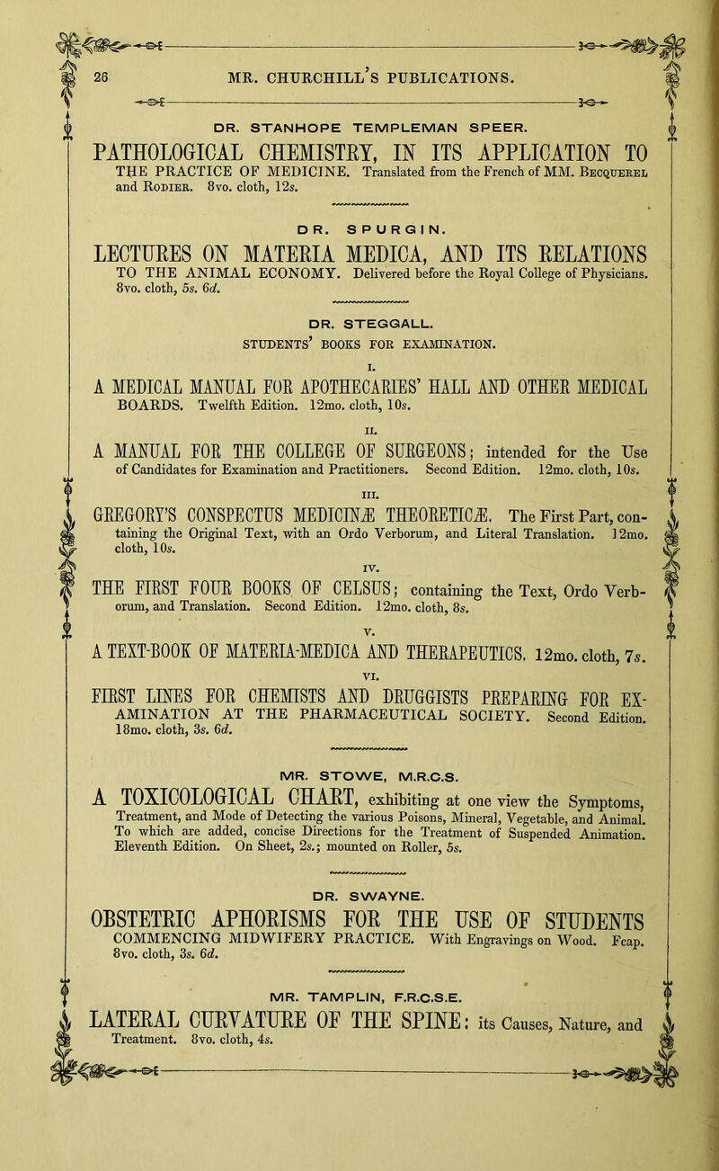 ^ JO— * DR. STANHOPE TEMPLEMAN SPEER. PATHOLOGICAL CHEMISTRY, IN ITS APPLICATION TO THE PRACTICE OF MEDICINE. Translated from the French of MM. Beoqueeel and Rodiee. 8vo. cloth, 12s. DR. SPURGIN. LECTURES ON MATERIA MEDICA, AND ITS RELATIONS TO THE ANIMAL ECONOMY. Delivered before the Royal College of Physicians. 8vo. cloth, 5s. 6o!. DR. STEGGALL. students’ books foe examination. I. A MEDICAL MANUAL FUK APOTHECARIES’ HALL AND OTHER MEDICAL BOARDS. Twelfth Edition. 12mo. cloth, 10s. II. A MANUAL FOR THE COLLEGE OF SURGEONS; intended for the Use of Candidates for Examination and Practitioners. Second Edition. 12mo. cloth, 10s. III. GREGORY’S CONSPECTUS MEDICINE THEORETICJl. The Fii-st Part, con- taining the Original Test, with an Ordo Verhorum, and Literal Translation. 12mo. cloth, 10s. IV. THE FIRST FOUR BOOKS OF CELSUS; containing the Text, Ordo Verb- orum, and Translation. Second Edition. 12mo. cloth, 8s. V. A TEXT-BOOK OF MATERIA-MEDICA AND THERAPEUTICS. 12mo. cloth, 75. VI. FIRST LINES FOR CHEMISTS AND DRUGGISTS PREPARING FOR Ex- amination AT THE PHARMACEUTICAL SOCIETY. Second Edition. 18mo. cloth, 3s. 6<i. MR. STOWE, M.R.C.S. A TOXICOLOGICAL CHART, exhibiting at one view the Symptoms, Treatment, and Mode of Detecting the various Poisons, Mineral, Vegetable, and Animal. To which are added, concise Directions for the Treatment of Suspended Animation. Eleventh Edition. On Sheet, 2s.; mounted on Roller, 5s. DR. SWAYNE. OBSTETRIC APHORISMS FOR THE USE OE STUDENTS COMMENCING MIDWIFERY PRACTICE. With Engravings on Wood. Fcap. 8vo. cloth, 3s. Qd. MR. TAMPLIN, F.R.C.S.E. LATERAL CURYATURE OE THE SPINE: its Causes, Nature, and Treatment. 8vo. cloth, 4s.