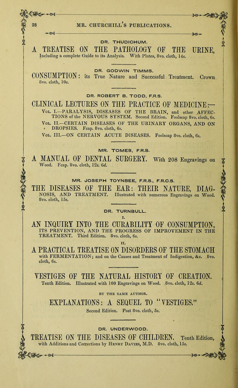 DR. THUDICHUM. A TREATISE ON THE PATHOLOGY OF THE URINE, Including a complete Guide to its Analysis. With Plates, 8vo. cloth, 14s. DR. GODWIN TIMMS. CONSUMPTION: its True Nature and Successful Treatment. Crown 8VO. cloth, 10s. •»/VV\VWS*WV\fVW\W\A DR. ROBERT B. TODD, F.R.S. CLINICAL LECTURES ON THE PRACTICE OE MEDICINE VoL. I.—PARALYSIS, DISEASES OF THE BRAIN, and other AFFEC- TIONS of the NERVOUS SYSTEM. Second Edition. Foolscap 8vo. cloth, 6s. VoL. II.—CERTAIN DISEASES OF THE URINARY ORGANS, AND ON t DROPSIES. Fcap. 8vo. cloth, 6s. VoL. III.—ON CERTAIN ACUTE DISEASES. Foolscap 8vo. cloth, 6s. MR. TOMES, F.R.S. A MANUAL OF DENTAL SURGERY. With 2O8 Engravings on Wood. Fcap. 8VO. cloth, 12s. 6d. MR. JOSEPH TOYNBEE, F.R.S., F.R.O.S. THE DISEASES OF THE EAR: THEIR NATURE, DIAG- NOSIS, AND TREATMENT. Illustrated with numerous Engravings on Wood. 8VO. cloth, 15s. DR. TURNBULL. AN INQUIRY INTO THE CURABILITY OF CONSUMPTION, ITS PREVENTION, AND THE PROGRESS OF IMPROVEMENT IN THE TREATMENT. Third Edition. 8vo. cloth, 6s. A PRACTICAL TREATISE ON DISORDERS OP THE STOMACH with FERMENTATION; and on the Causes and Treatment of Indigestion, &c. 8vo. cloth, 6s. YESTIGES OP THE NATURAL HISTORY OP CREATION. Tenth Edition, Illustrated with 100 Engravings on Wood. 8vo. cloth, 12s. 6d. BY THE SAME AUTHOR. EXPLANATIONS: A SEQUEL TO “VESTIGES.” Second Edition. Post 8vo. cloth, 6s. DR. UNDERWOOD. TREATISE ON THE DISEASES OF CHILDREN. Tenth Edition, with Additions and Corrections by Henry Davies, M.D. 8vo. cloth, 15s.