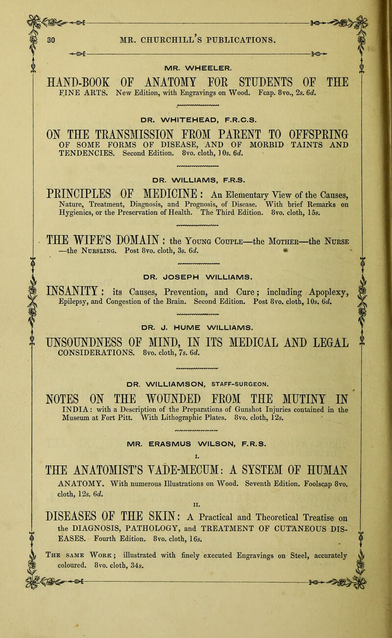 -&£ MR. WHEELER. A®- HAND-BOOK OF ANATOMY FOE STUDENTS OF THE F.INE ARTS. New Edition, with Engravings on Wood. Fcap. 8vo., 2s. 6d. DR. WHITEHEAD, F.R.C.S. ON THE TRANSMISSION FROM PARENT TO OFFSPRING OF SOME FORMS OF DISEASE, AND OF MORBID TAINTS AND TENDENCIES. Second Edition. 8vo. cloth, 1 Os. 6d. DR. WILLIAMS, F.R.S. PRINCIPLES OE MEDICINE : An Elementary View of the Causes, Nature, Treatment, Diagnosis, and Prognosis, of Disease. With brief Remarks on Hygienics, or the Preservation of Health. The Third Edition. 8vo. cloth, 15s. THE WIEE’S DOMAIN: the Young Couple—the Mothek—the Nurse —the NuKSLiNe. Post 8vo. cloth, 3s. 6d. • DR. JOSEPH WILLIAMS. INSANITY: its Causes, Prevention, and Cure; including Apoplexy, Epilepsy, and Congestion of the Brain. Second Edition. Post 8vo. cloth, 10s. 6d. DR. J. HUME WILLIAMS. UNSOUNDNESS OF MIND, IN ITS MEDICAL AND LEGAL ^ CONSIDERATIONS. 8vo. cloth, 7s. 6d. DR. WILLIAMSON, STAFF-SURGEON. NOTES ON THE WOUNDED FROM THE MUTINY IN* INDIA: with a Description of the Preparations of Gunshot Injuries contained in the Museum at Fort Pitt. With Lithographic Plates. 8vo. cloth, 12s. MR. ERASMUS WILSON, F.R.S. I. THE ANATOMIST’S YADE-MECUM: A SYSTEM OF HUMAN ANATOMY. With numerous Illustrations on Wood. Seventh Edition. Foolscap 8vo. cloth, 12s. 6d. II. DISEASES OF THE SKIN I a Practical and Theoretical Treatise on the DIAGNOSIS, PATHOLOGY, and TREATMENT OF CUTANEOUS DIS- EASES. Fourth Edition. 8vo. cloth, 16s. The same Work; illustrated with finely executed Engravings on Steel, accurately coloured. 8vo. cloth, 34s.