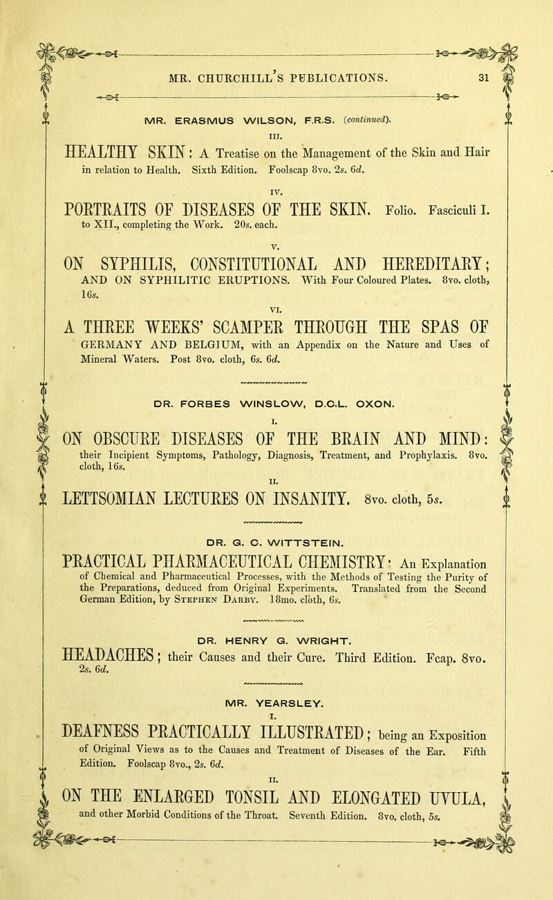 MR. ERASMUS WILSON, F.R.S. {continued). III. HEALTHY SKIN: A Treatise on the Management of the Skin and Hair in relation to Health. Sixth Edition. Foolscap 8vo. 2s. 6d. IV. POETEAITS OF DISEASES OF THE SKIN. Folio. Fasciculi I. to XII., completing the Work. 20s. each. V. ON SYPHILIS, CONSTITHTIONAL AND HEEEDITAEY; AND ON SYPHILITIC ERUPTIONS. With Four Coloured Plates. 8vo. cloth, 16s. VI. A THEEE WEEKS’ SCAMPEE THEOHGH THE SPAS OF GERMANY AND BELGIUM, with an Appendix on the Nature and Uses of Mineral Waters. Post 8vo. cloth, 6s. 6d. DR. FORBES WINSLOW, D.C.L. OXON. I. ON OBSCUEE DISEASES OP THE BEAIN AND MIND: their Incipient Symptoms, Pathology, Diagnosis, Treatment, and Prophylaxis. 8vo. cloth, 16s. II. LETTSOMIAN LECTUEES ON INSANITY. 8vo. doth, 5^. DR. G. O. WITTSTEIN. PEACTICAL PHAEMACEUTICAL CHEMISTEY- An Explanation of Chemical and Pharmaceutical Processes, with the Methods of Testing the Purity of the Preparations, deduced from Original Experiments. Translated from the Second German Edition, by Stephen Darby. 18mo. cloth, 6s. DR. HENRY G. WRIGHT. HEADACHES; their Causes and their Cure. Third Edition. Fcap. 8vo. 2s. 6d. MR. YEARSLEY. DEAFNESS PEACTICALLT ILLUSTRATED; betag an Exposition of Original Views as to the Causes and Treatment of Diseases of the Ear. Fifth Edition. Foolscap 8vo., 2s. 6d. II. ON THE ENLAEGED TONSIL AND ELONGATED HYHLA, and other Morbid Conditions of the Throat. Seventh Edition. 8vo. cloth, 6s.