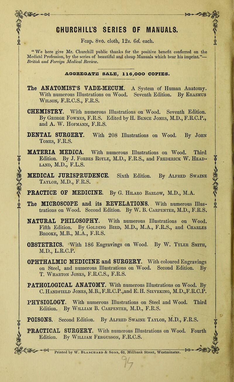 CHURCHILL’S SERIES OF MANUALS. Fcap. 8v6. cloth, 12s. &d. each. 0 “We here give Mr. Churchill public thanks for the positive benefit conferred on the Medical Profession, by the series of beautiful and cheap Manuals which bear his imprint.”— British and Foreign Medical Review. AGGREGATB SAI.E, 116,000 COPIES. The ANATOMIST’S VADE-MECUM. A System of Human Anatomy. With numerous Illustrations on Wood. Seventh Edition. By Erasmus Wilson, F.R.C.S., F.K.S. CHEMISTRY. With numerous Illustrations on Wood. Seventh Edition. By George Fownes, F.R.S. Edited by H. Bence Jones, M.D., F.R.C.P., and A. W. Hofmann, F.R.S. DENTAL SURGERY. With 208 Illustrations on Wood. By John Tomes, F.R.S. MATERIA MEDIC A. With numerous Illustrations on Wood. Third Edition. By J. Forbes Rotle, M.D., F.R.S., and Frederick W. Head- land, M.D., F.L.S. MEDICAL JURISPRUDENCE. Sixth Edition. By Alfred Swaine Taylor, M.D., F.R.S. PRACTICE OF MEDICINE. By G. Hilaro Barlow, M.D., M.A. The MICROSCOPE and its REVELATIONS. With numerous Illus- trations on Wood. Second Edition. By W. B. Carpenter, M.D., F.R.S. NATURAL PHILOSOPHY. With numerous Illustrations on Wood. Fifth Edition. By Golding Bird, M.D., M.A., F.R.S., and Charles Brooke, M.B., M.A., F.R.S. OBSTETRICS. With 186 Engravings on Wood. By W. Tyler Smith, M.D., L.R.C.P. OPHTHALMIC MEDICINE and SURGERY. With coloured Engravings on Steel, and numerous Illustrations on Wood. Second Edition. By T. Wharton Jones, F.R.C.S., F.R.S. PATHOLOGICAL ANATOMY. With numerous Illustrations on Wood. By C.Handfield Jones, M.B.,F.R.C.P.,and E.H. Sieveking, M.D.,F.R.C.P. PHYSIOLOGY. With numerous Illustrations on Steel and Wood. Third Edition. By William B. Carpenter, M.D., F.R.S. y POISONS. Second Edition. By Alfred Swaine Taylor, M.D., F.R.S. PRACTICAL SURGERY. With numerous Illustrations on Wood. Fourth Edition. By William Fergusson, F.R.C.S. Printed by W. Blanchard & Sons, 62, Millbank Street, Westminster.