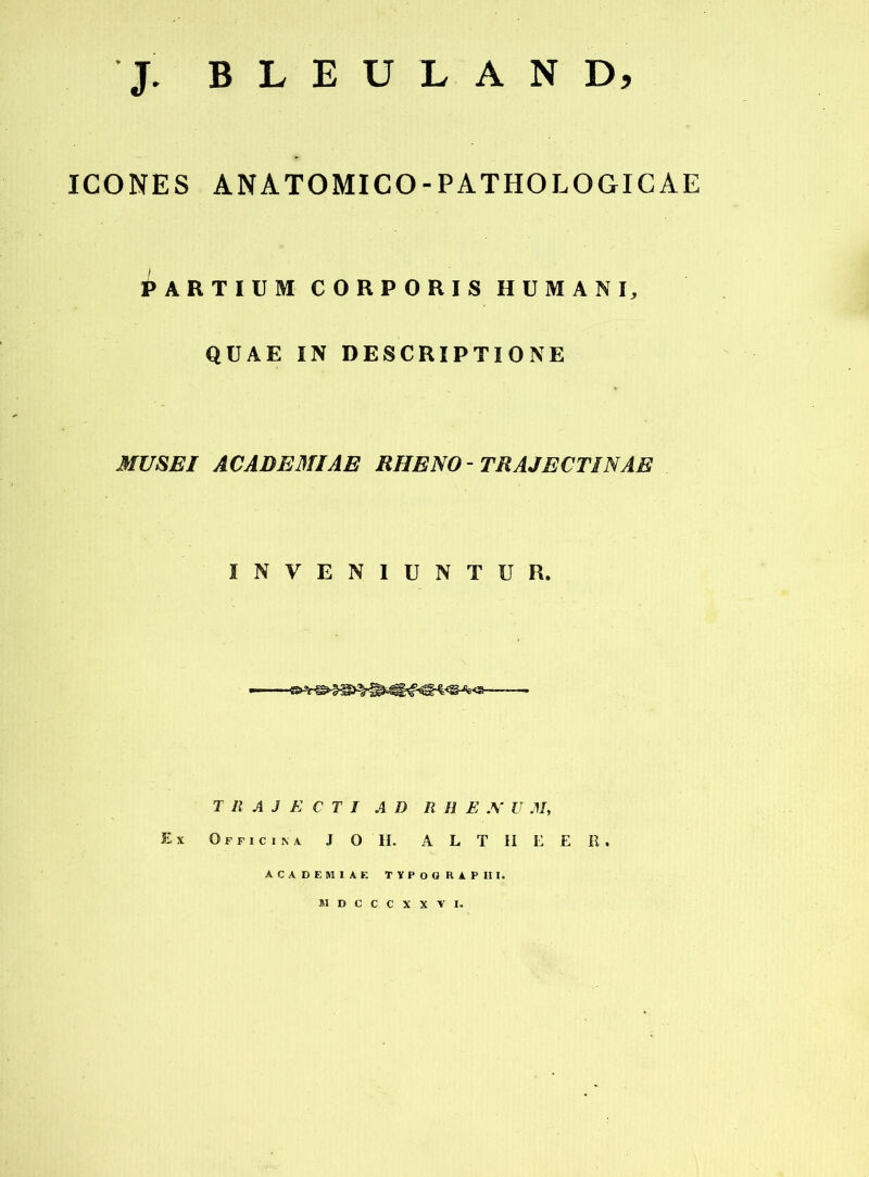 J. B L E U L A N D, ICONES ANATOMICO-PATHOLOGIGAE ^ARTIUM CORPORIS HUMANI, QÜAE IN DESCRIPTIONE MUSE! ACADEMIAE RHENO-TRAJECTINAE INVENIUNTUR. ■■■ ' T 11 A J E C T I AD R H E U M, Ex Officina J O h. a L T h e e R. ACADEMIAF. TYPOGRAPHI. BIDCCCXXVI.