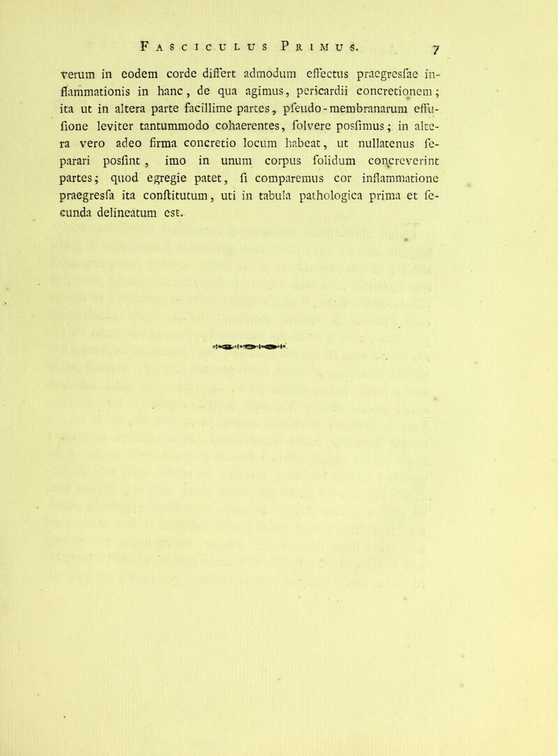 verum in eodem corde diiFert admodum efFectiis pracgresfae m- flammationis in hanc, de qua agimus, pericardii concretiqnem ; ita ut in altéra parte facillime partes, pfeudo-membranarum efFu- fione leviter tantummodo cohaerentes, folvere posfimus; in alté- ra vero adeo firma concretio locum habeat, ut nullatenus fc- parari posfint , imo in unum corpus folidum concrcvcrint partes; quod egregie patet, fl comparemus cor inflaramatione praegresfa ita conftitutum, uti in tabula pathologica prima et fe- eunda delineatum est.