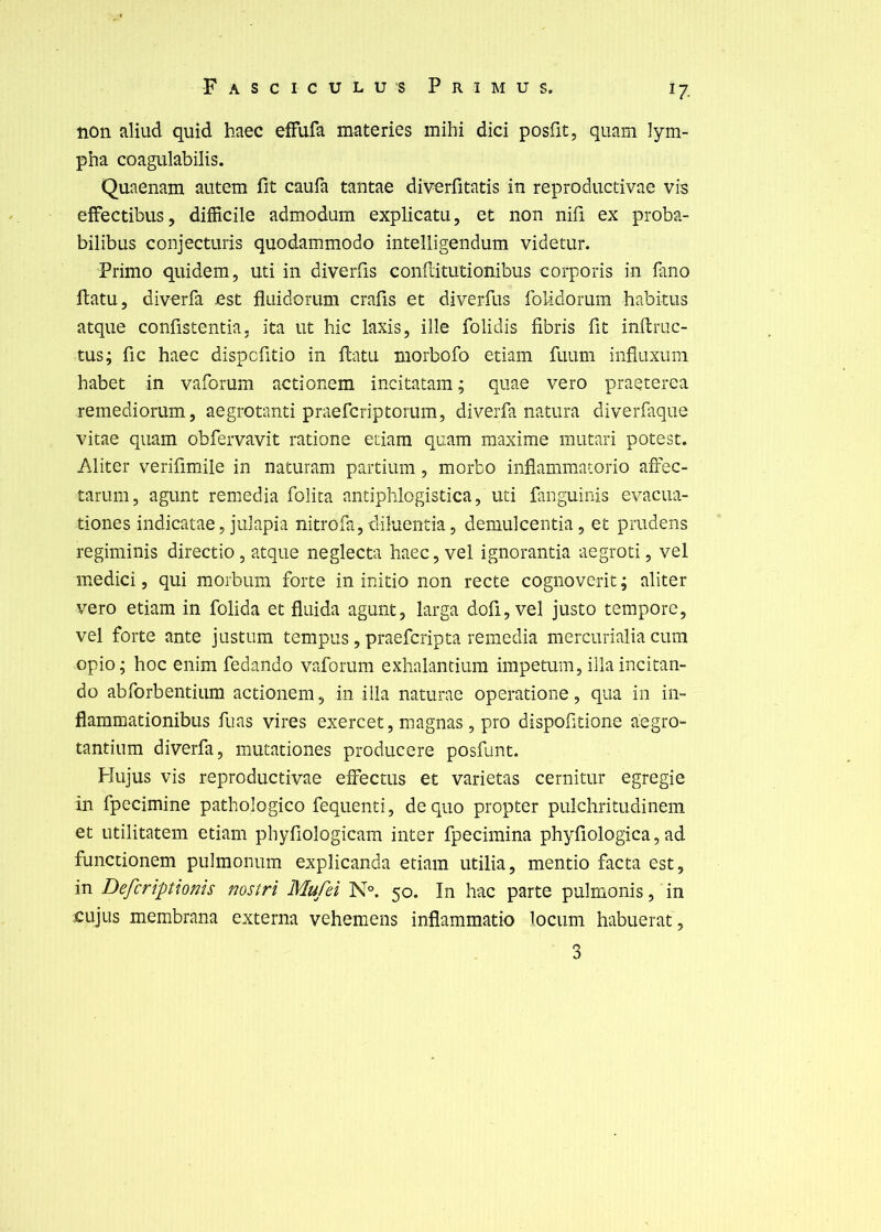 non aliud quid haec effufa materies mihi dici posfit, quam lym- pha coagulabilis. Quaenam aiitem fit caufa tantae diverfitatis in reproductivae vis efFectibus, difficile admodum explicatu, et non nifi ex proba- bilibus conjecturis quodammodo intelligendum videtur. Primo quidem, uti in diverfis confdtutionibus corporis in fano flatu, diverfa est flaidomm crafis et diverfus folidorum habitus atque confistentia, ita ut hic Iaxis, ille folidis fibris fit inflruc- tus; fie haec dispefitio in flatu morbofo etiam fuum influxura habet in vaforum actionem incitatam ; quae vero praeterea remediorum, aegrotanti praeferiptorum, diverfa natura diverfaque vitae quam obfervavit ratione etiam quam maxime mutari potest. Aliter verifimile in naturam partium, morbo inflammatorio affec- tarum, agunt remedia folita antiphlogistica, uti fanguinis evacua- tiones indicatae, julapia nitrofa,diluen:tia, demulcentia, et prudens regiminis directio, atque neglecta haec, vel ignorantia aegroti, vel medici 5 qui morbum forte in initio non recte cognoverit; aliter vero etiam in folida et fluida agunt, larga dofi, vel justo tempore, vel forte ante justum tempus, praeferipta remédia mercurialia cum opio; hoc enim fedando vaforum exhalantium impetum, iilaincitan- do abforbentium actionem, in illa naturae operatione, qua in in- flammationibus fuas vires exercet, magnas, pro dispofitione aegro- tantium diverfa, mutationes producere posfunt. Hujus vis reproductivae effectus et varietas cernitur egregie in fpccimine pathologico fequenti, dequo propter pulchritudinem et utilitatem etiam phyfiologicam inter fpecimina phyfiologica, ad functionem pulmonum explicanda etiam utilia, mentio facta est, in Deferiptionis nostri Mufei N°. 50. In hac parte pulmonis, in cujus membrana externa vehemens infiammatio locum habuerat, 3