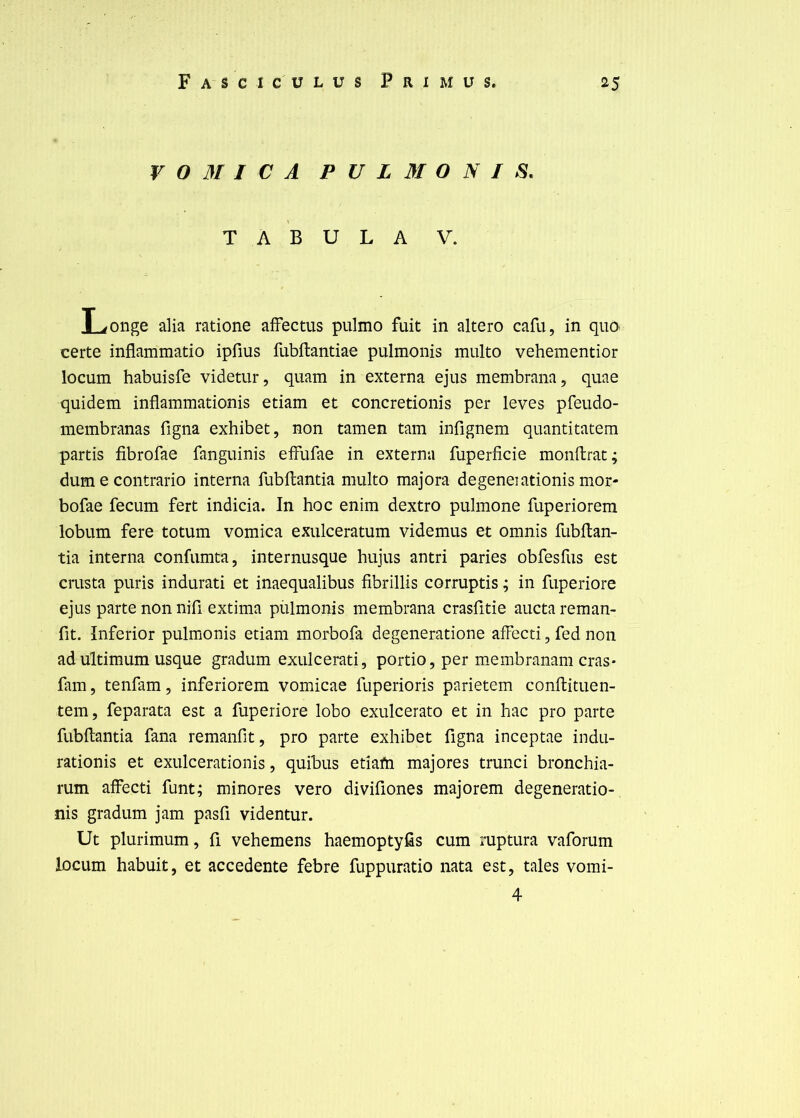 V 0 M I C A P U L M O N I TABULA V. Longe alla ratione afFectus pulmo fuit in altero cafu, in quo certe inflammatio ipfius fubftantiae pulmonis multo vehementior locum habuisfe videtur, quam in externa ejus membrana, quae quidem inflammationis etiam et concretionis per leves pfeudo- membranas figna exhibet, non tamen tam infignem quantitatem partis fibrofae fanguinis effufae in externa fuperficie monftrat; dum e contrario interna fubftantia multo majora degeneiationis mor- bofae fecLim fert indicia. In hoc enim dextro pulmone fuperiorem lobum fere totum vomica exulceratum videmus et omnis fubftan- tia interna confumta, internusque hujus antri paries obfesfus est crusta puris indurati et inaequalibus fibrillis corruptis ; in fuperiore ejus parte non nifi extima pülmonis membrana crasfitie aucta reman- fit. Inferior pulmonis etiam morbofa degeneratione affecti, fed non ad ultimum usque gradum exulcerati, portio, per membranam cras* fam 5 tenfam, inferiorem vomicae fuperioris parietem conftituen- tem, feparata est a fuperiore lobo exulcerato et in hac pro parte fubftantia fana remanfit, pro parte exhibet figna inceptae indu- rationis et exulcerationis, quibus etiafn majores trunci bronchia- rum affecti funt; minores vero divifiones majorem degeneratio- nis gradum jam pasfi videntur. Ut plurimum, fi vehemens haemoptyfts cum ruptura vaforum locum habuit, et accedente febre fuppuratio nata est, taies vomi- 4