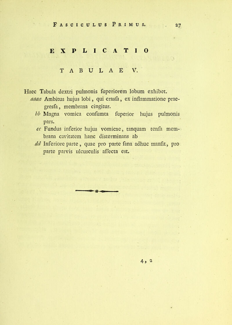 EXPLICATIO T A B U L A E V. Haec Tabula dextri pulmonis fuperîorem lobum exhibet. aaaa Ambitus hujus lobi, qui crasfa, ex inflammatione prae- gresfa, membrana cingitur. hh Magna vomica confumta fuperior hujus pulmonis pars. cc Fundus inferior hujus vomicae, tanquam tenfa mem- brana cavitatem hanc disterminans ab Âd Inferiore parte, quae pro parte fana adhuc manfit, pro parte parvis ulcusculis affecta est.