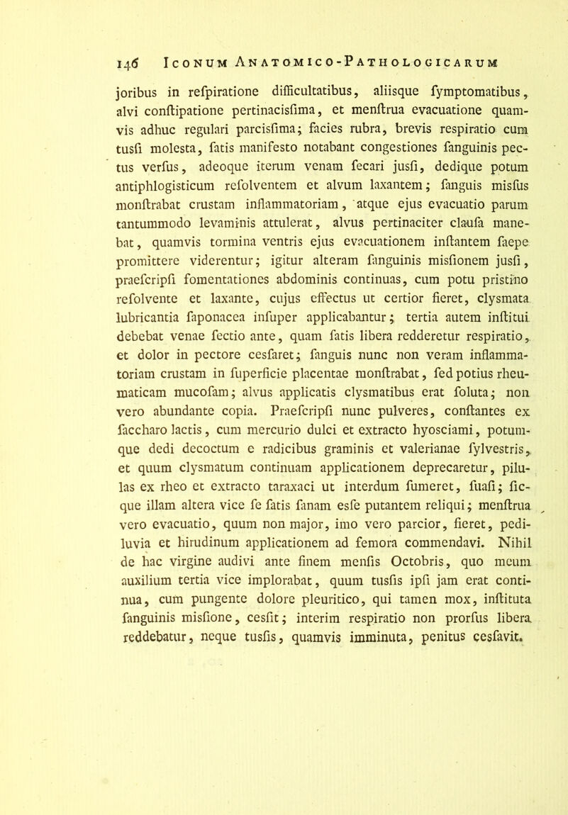 joribus in refpiratione difficultatibus, aliisqiie fymptomatibus, alvi conftipatione pertinacisfima, et menllrua evaciiatione quam- vis adhuc regulari parcisfima; faciès rubra, brevis respiratio cum tusfl molesta, fatis manifesto notabant congestiones fanguinis pec- tus verfus, adeoque iteriim venam fecari jusfî, dedique potum antiphlogisticum refolventem et alvum laxantem; fangiiis misfus monftrabat crustam inflammatoriam, atqiie ejus evacuatio parum tantummodo levaminis attulerat, alvus pertinaciter claufa mane- bat, quamvis termina ventris ejus evacuationem inftantem faepe promittere viderentur; igitur alteram fanguinis misfionem jusfi, praefcripfi fomentationes abdominis continuas, cum potu pristiiio refolvente et laxante, cujus eifectus ut certior fieret, clysmata lubricantia faponacea infuper applicabantur ; tertia autem inftitui debebat venae fectio ante, quam fatis libéra redderetur respiratio, et dolor in pectore cesfaret; fanguis nunc non veram inflamma- toriam crustam in fuperficie placentae monftrabat, fed potius rheu- maticam mucofam; alvus applicatis clysmatibus erat foluta; non vero abundante copia. Praefcripfi nunc pulveres, confiantes ex faccharo lactis, cum mercurio dulci et extracto hyosciami, potum- que dedi decoctum e radicibus graminis et valerianae fylvestris,, et quum clysmatum continuam applicationem deprecaretur, pilu- las ex rheo et extracto taraxaci ut interdum fumeret, fuafi; fic- que illam altéra vice fe fatis fanam esfe putantem reliqui; menflrua vero evacuatio, quum non major, imo vero parcior, fieret, pedi- luvia et hirudinum applicationem ad femora commendavi. Nihil de hac virgine audivi ante finem menfis Octobris, quo meuni auxilium tertia vice implorabat, quum tusfis ipfi jam erat conti- nua, cum pungente dolore pleuritico, qui tamen mox, inflituta fanguinis misfione, cesfit; intérim respiratio non prorfus libéra reddebatur, neque tusfis, quamvis imminuta, penitus cesfavit.