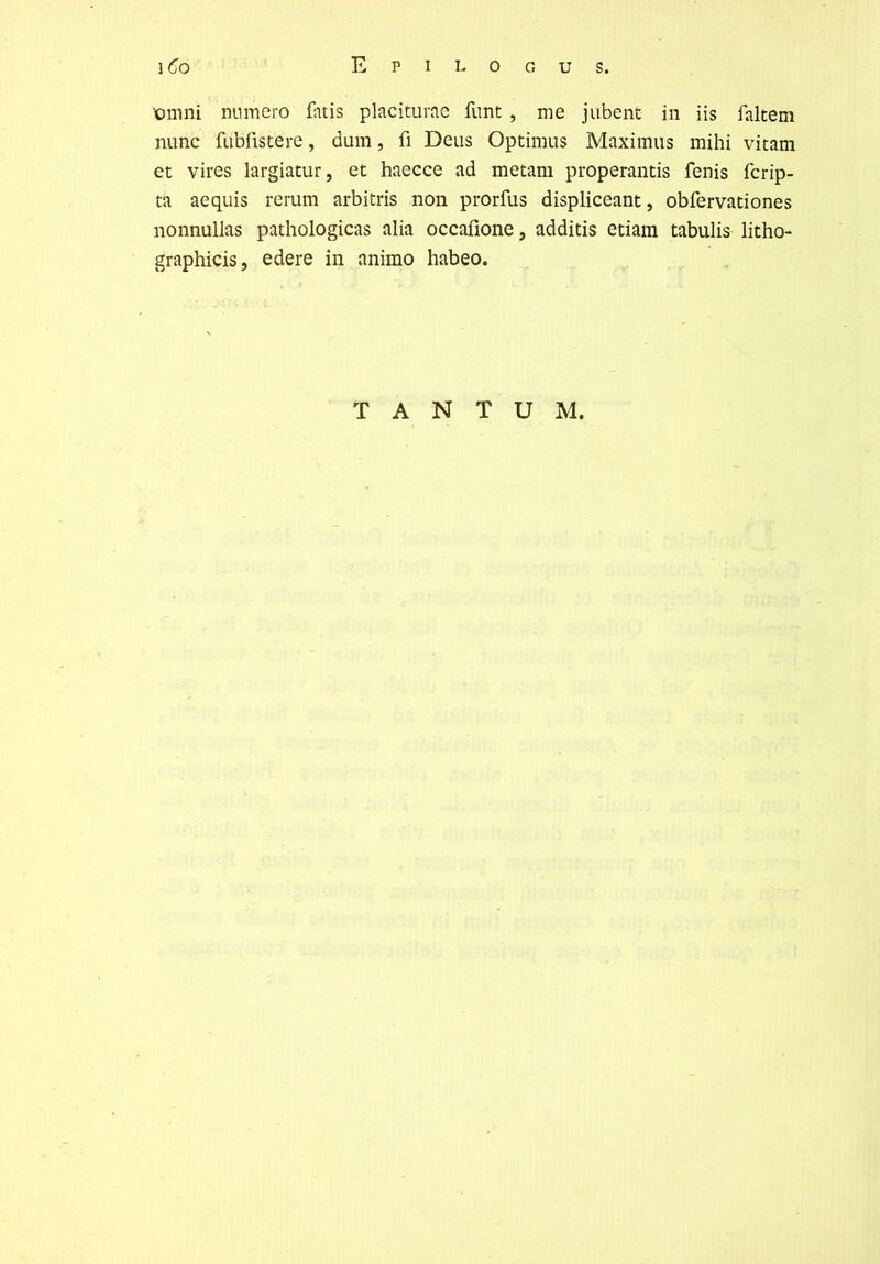 X)mni numéro üuis placiturae fiint , me jubent in iis faltem mine fubfistere, dum, fi Deus Optimus Maximus mihi vitam et vires largiatur, et haecce ad metam properantis fenis ferip- ta aequis rerum arbitris non prorfus displiceant, obfervationes nonnullas pathologicas alia occafîone, additis etiain tabulis litho- graphicis, edere in animo habeo. TANTUM.
