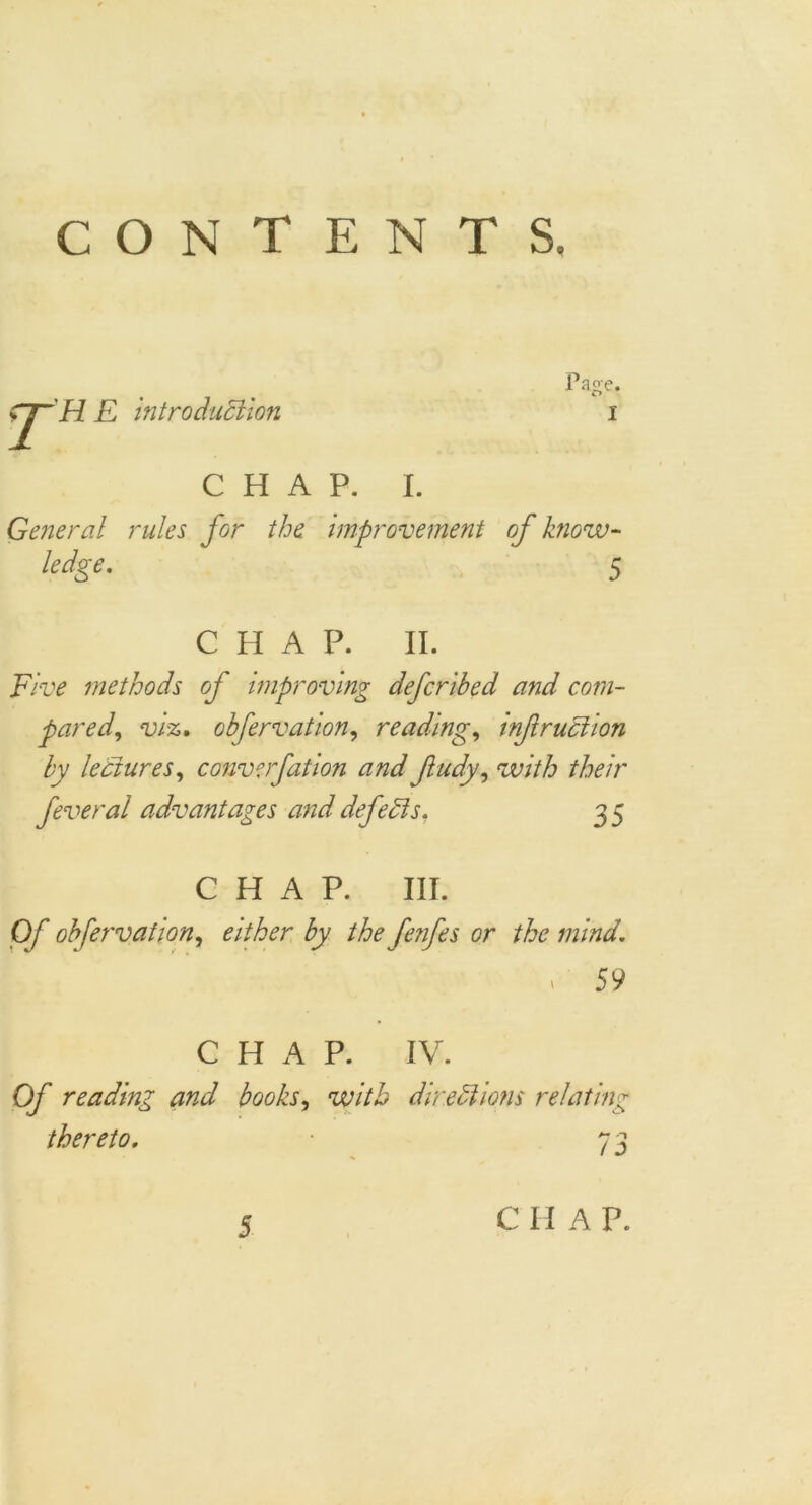 CONTENTS. T H E introduction Pao-e. CHAP. I. General rules for the improvement of know- ledge. 5 CHAP. II. Five methods of improving defcribed and com- pared, viz. obfervation, reading, inf ruction by lectures, converfation and fudy, their feveral advantages and defects, 3 5 CHAP. III. 0/* obfervation, either by the fenfes or the mind. . 59 CHAP. IV. Of reading and books, directions relating thereto. 7 3 5 CH AP.