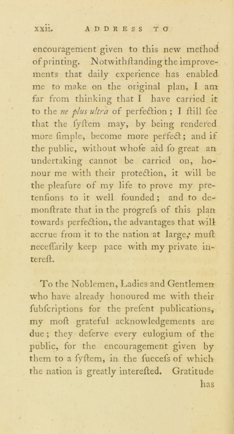 encouragement given to this new method of printing. Notwithflanding the improve- ments that daily experience has enabled me to make on the original plan, I am far from thinking that I have carried it to the ne plus ultra of perfection ; I {till fee that the fyftem may, hy being rendered more fimple, become more perfect; and if the public, without whofe aid fo great an undertaking cannot be carried on, ho- nour me with their protection, it will be the pleafure of my life to prove my pre- tentions to it well founded ; and to de- monftrate that in the progrefs of this plan towards perfection, the advantages that wilt accrue from it to the nation at large,* muft neceffarily keep pace with my private in- tereft. To the Noblemen, Ladies and Gentlemen who have already honoured me with their fubfcriptions for the prefent publications, my molt grateful acknowledgements are due ; they deferve every eulogium of the public, for the encouragement given by them to a fyftem, in the fuccefs of which the nation is greatly interefted. Gratitude has
