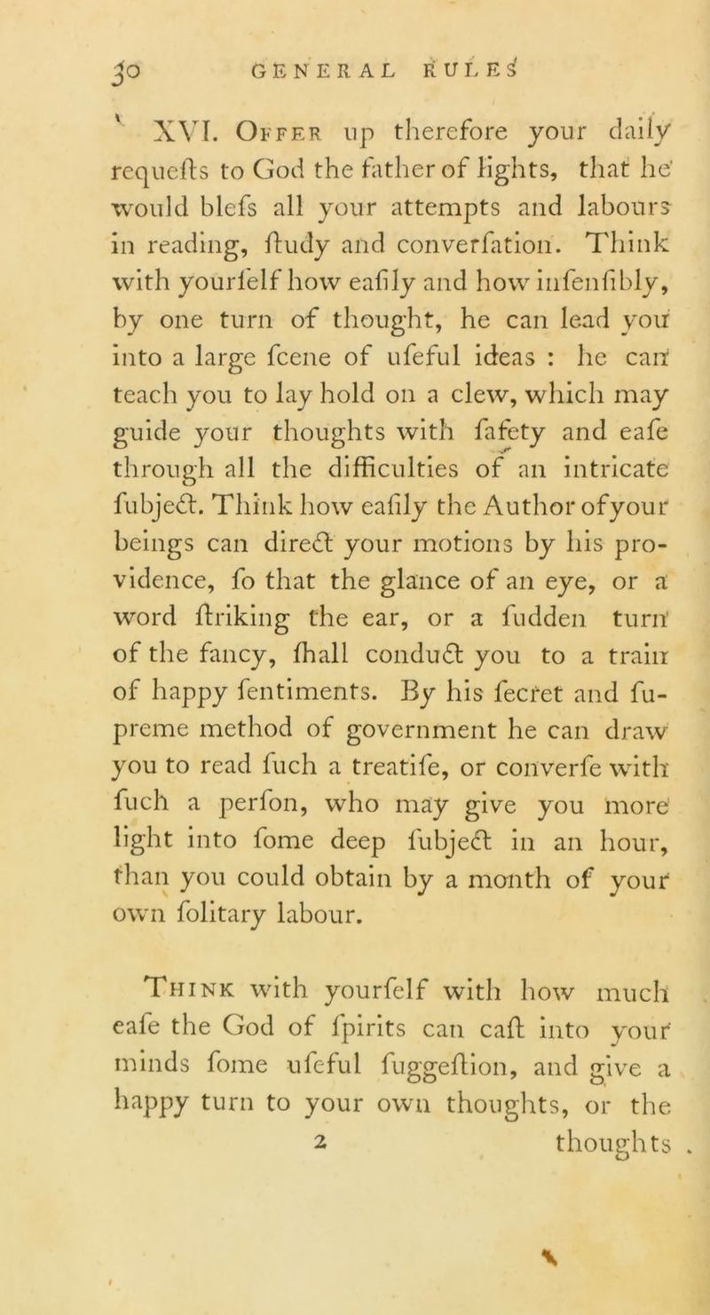 XVI. Offer up therefore your daily requefts to God the father of lights, that he' would blefs all your attempts and labours in reading, ffudy and converfation. Think with yourlelf how eafily and how infenfibly, by one turn of thought, he can lead you into a large fcene of ufeful ideas : lie can! teach you to lay hold on a clew, which may guide your thoughts with fafety and eafe through all the difficulties of an intricate fubjed. Think how eafily the Author ofyour beings can dired your motions by his pro- vidence, fo that the glance of an eye, or a word ffriking the ear, or a fudden turn’ of the fancy, fhali condud you to a train of happy fentiments. By his fee ret and fu- preme method of government he can draw you to read fuch a treatife, or converfe with fuch a perfon, who may give you more light into fome deep fubjed in an hour, than you could obtain by a month of your own folitary labour. Thi nk with yourfelf with how much eafe the God of fpirits can caff into your minds fome ufeful fuggeftion, and give a happy turn to your own thoughts, or the 2 thoughts .