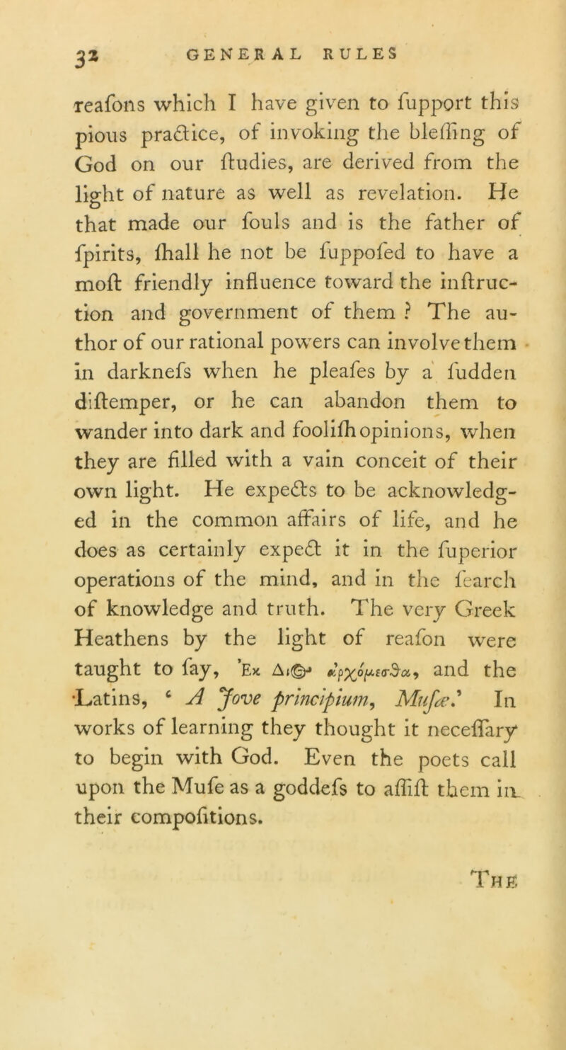 reafons which I have given to fupport this pious practice, of invoking the bleffing of God on our ftudies, are derived from the lio'ht of nature as well as revelation. He O that made our fouls and is the father of fpirits, lhall he not be fuppofed to have a moft friendly influence toward the inftruc- tion and government of them ? The au- thor of our rational powers can involve them in darknefs when he pleafes by a l'udden diflemper, or he can abandon them to wander into dark and foolifhopinions, when they are filled with a vain conceit of their own light. He experts to be acknowledg- ed in the common affairs of life, and he does as certainly expert it in the fuperior operations of the mind, and in the fearch of knowledge and truth. The very Greek Heathens by the light of reafon were taught to fay, Ex A»©-» and the •Latins, c A Jove principium, Muf«eIn works of learning they thought it neceflary to begin with God. Even the poets call upon the Mufe as a goddefs to aflift them im their compofltions. The