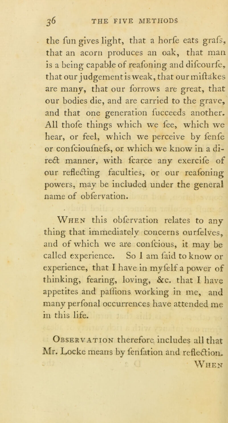 the fun gives light, that a horfe eats grafs, that an acorn produces an oak, that man is a being capable of reafoning and difcourfe, that our judgement is weak, that our miftakes are many, that our forrows are great, that our bodies die, and are carried to the grave, and that one generation fucceeds another. All thofe things which we fee, which we hear, or feel, which we perceive by fenfe or confcioufnefs, or which we know in a hi- red: manner, with fcarce any exercife of our reflecting faculties, or our reafoning powers, may be included under the general name of obfervation. When this obfervation relates to any thing that immediately concerns ourfelves, and of which we are confcious, it may be called experience. So 1 am faid to know or experience, that I have in myfelf a power of thinking, fearing, loving, &c. that I have appetites and paflions working in me, and many perfonal occurrences have attended me in this life. Observation therefore includes all that Mr. Locke means by fenfation and reflection. When