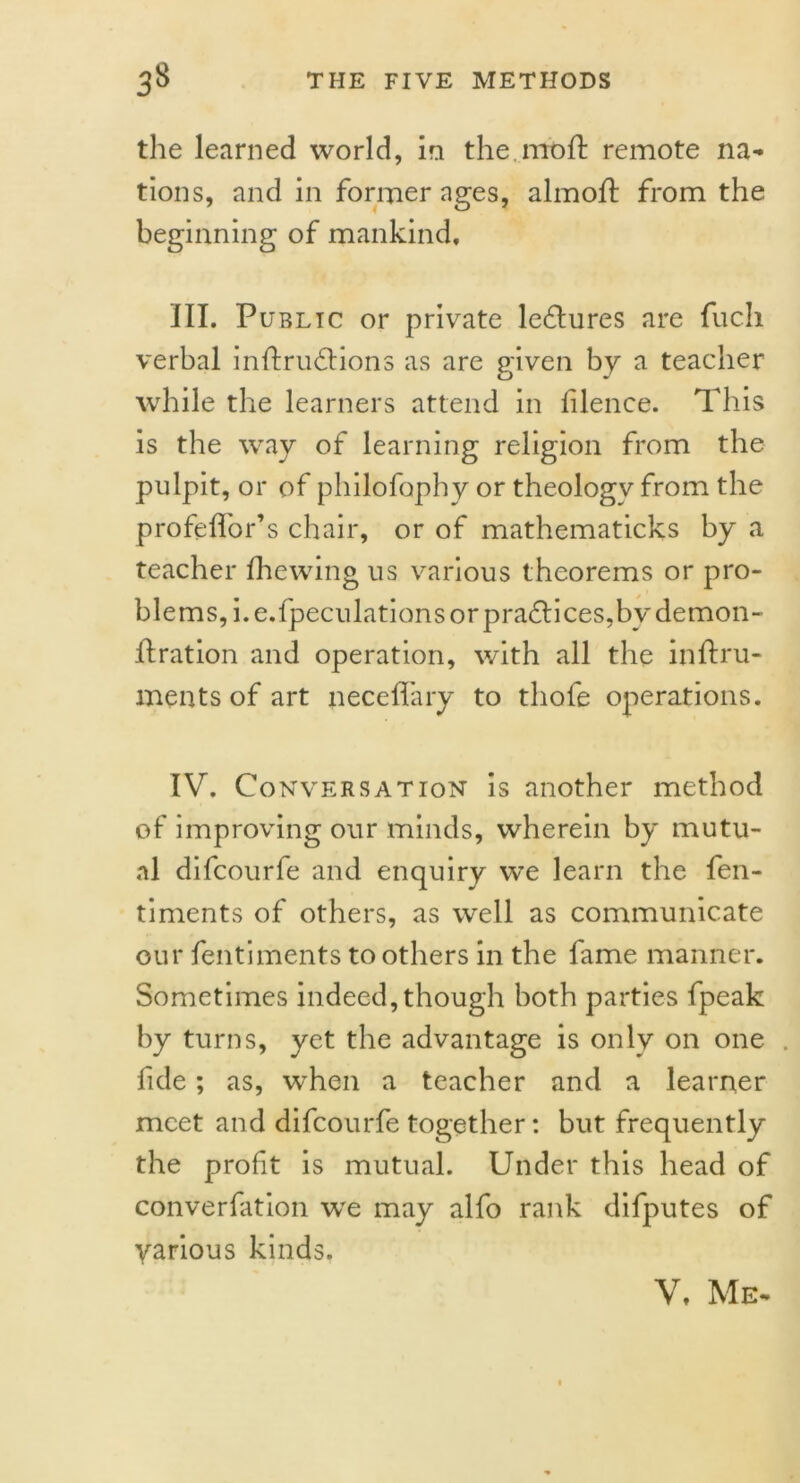 the learned world, in the mod: remote na- tions, and in former ages, almoit from the beginning of mankind, III. Public or private lectures are fuch verbal inffrudfions as are given by a teacher while the learners attend in filence. This is the way of learning religion from the pulpit, or of philofophy or theology from the profeffor’s chair, or of mathematicks by a teacher fhewing us various theorems or pro- blems, i.e.fpeculations or practices,by demon- it ration and operation, with all the in if ru- men ts of art neceffary to thofe operations. IV. Conversation is another method of improving our minds, wherein by mutu- al difcourfe and enquiry we learn the fen- timents of others, as well as communicate our fentiments to others in the fame manner. Sometimes indeed, though both parties fpeak by turns, yet the advantage is only on one . fide; as, when a teacher and a learner meet and difcourfe together: but frequently the profit is mutual. Under this head of converfation we may alfo rank difputes of various kinds. V, Me-