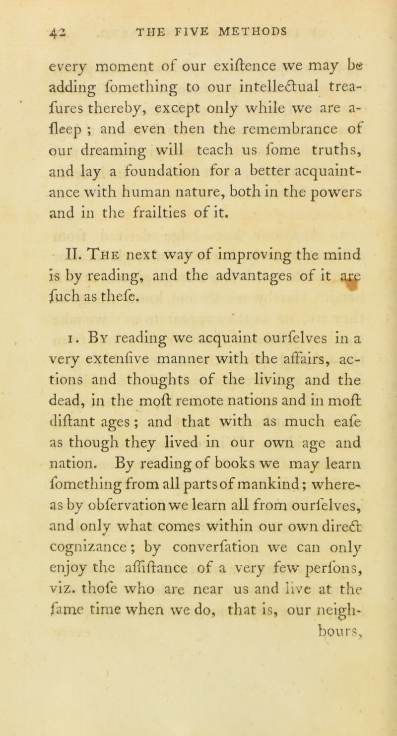 every moment of our exigence we may be adding fomething to our intellectual trea- fures thereby, except only while we are a- fleep ; and even then the remembrance of our dreaming will teach us fome truths, and lay a foundation for a better acquaint- ance with human nature, both in the powers and in the frailties of it. IT. The next way of improving the mind is by reading, and the advantages of it ary fuch as thefe, i. By reading we acquaint ourfelves in a very extenlive manner with the affairs, ac- tions and thoughts of the living and the dead, in the moft remote nations and in mod: diftant ages; and that with as much eafe as though they lived in our own age and nation. By reading of books we may learn fomething from all parts of mankind; where- as by obfervation we learn all from ourfelves, and only what comes within our own direCt cognizance; by converfation we can only enjoy the aflifiance of a very few perlons, viz. thofe who are near us and live at the fame time when we do, that is, our neigh- bours.