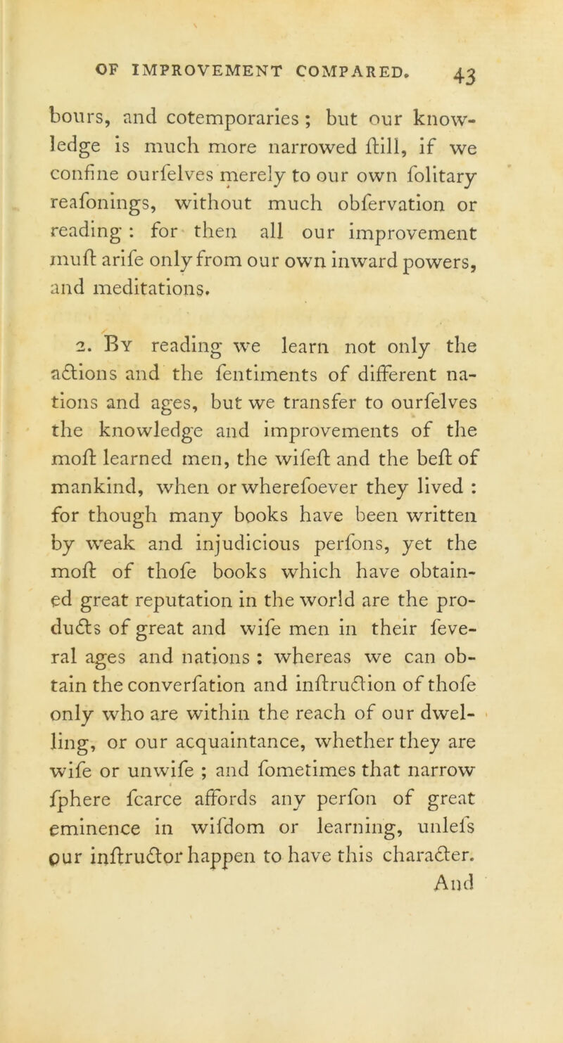 hours, and cotemporaries ; but our know- ledge is much more narrowed ftill, if we confine ourfelves merely to our own folitary reafonings, without much obfervation or reading : for then all our improvement mud: arife only from our own inward powers, and meditations. 2. By reading we learn not only the nations and the fentiments of different na- tions and ages, but we transfer to ourfelves the knowledge and improvements of the mod: learned men, the wifeft and the bed: of mankind, when or wherefoever they lived : for though many books have been written by weak and injudicious perfons, yet the mod: of thofe books which have obtain- ed great reputation in the world are the pro- ducts of great and wife men in their feve- ral ages and nations : whereas we can ob- tain the converfation and inflruCtion of thofe only who are within the reach of our dwel- ling, or our acquaintance, whether they are wife or unwife ; and fometimes that narrow fphere fcarce affords any perfon of great eminence in wifdom or learning, unlefs cur inftruCtor happen to have this character. And