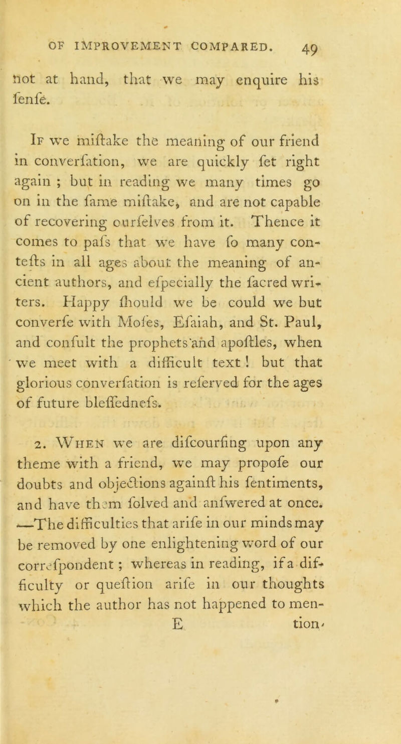 Hot at hand, that we may enquire his fenfe. If we miftake the meaning of our friend in converfation, we are quickly fet right again ; but in reading we many times go on in the fame miftake, and are not capable of recovering ourfelves from it. Thence it comes to pal's that we have fo many con- tefts in all ages about the meaning of an- cient authors, and efpecially the lacred wri- ters. Happy fhould we be could we but converfe with Moles, Efaiah, and St. Paul, and confult the prophets'and apoftles, when we meet with a difficult text ! but that glorious converfation is reierved for the ages of future blelfednels. 2. When we are difcourling upon any theme with a friend, we may propofe our doubts and objedlions againft his fentiments, and have them folved and anlwered at once. —The difficulties that arife in our minds may be removed by one enlightening word of our correfpondent; whereas in reading, if a dif- ficulty or quefiion arife in our thoughts which the author has not happened to men- E tiom