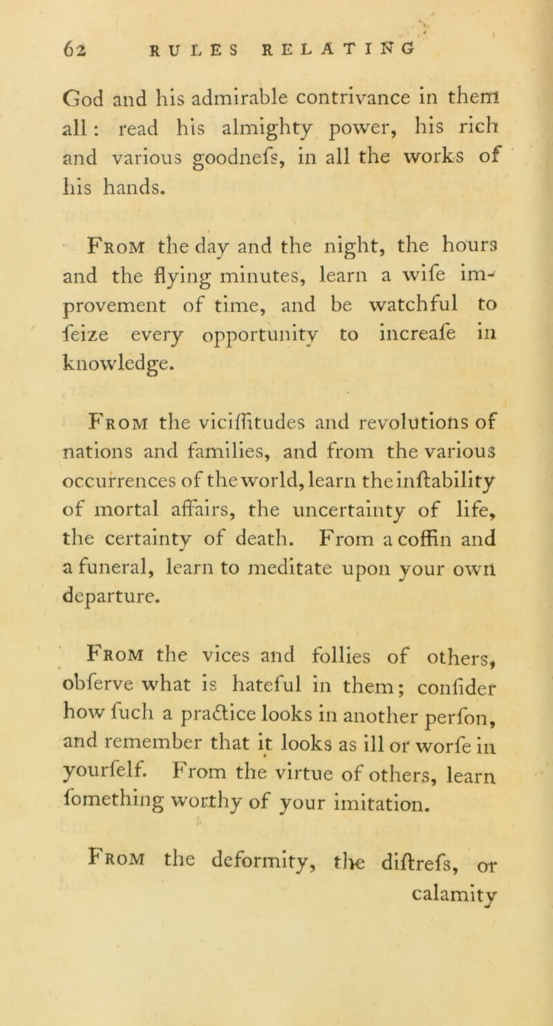 God and his admirable contrivance in them all: read his almighty power, his rich and various goodnefs, in all the works of his hands. From the day and the night, the hours and the flying minutes, learn a wife im- provement of time, and be watchful to feize every opportunity to increafe in knowledge. From the viciffitudes and revolutions of nations and families, and from the various occurrences of the world, learn theinflability of mortal affairs, the uncertainty of life, the certainty of death. From a coffin and j a funeral, learn to meditate upon your owrl departure. From the vices and follies of others, ohferve what is hateful in them; conlider how fuch a practice looks in another perfon, and remember that it looks as ill or worfe in yourfelf. From the virtue of others, learn fomething worthy of your imitation. From the deformity, tlve diftrefs, or calamity