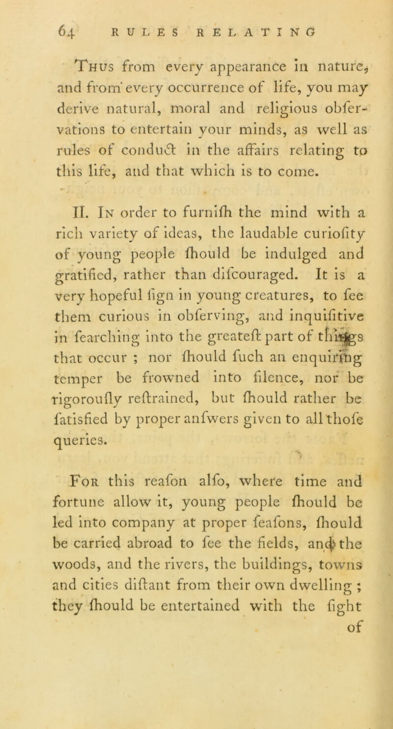 Thus from every appearance in nature* and from every occurrence of life, you may derive natural, moral and religious obfer- vations to entertain your minds, as well as rules of conduct in the affairs relating to this life, and that which is to come. II. In order to furniffi the mind with a rich variety of ideas, the laudable curiofity of young people Ihould be indulged and gratified, rather than difcouraged. It is a very hopeful lign in young creatures, to fee them curious in obferving, and inquifitive in fearching into the greateft part of things that occur ; nor Ihould fuch an enquiring temper be frowned into filcnce, nor be rigoroufly reftrained, but Ihould rather be fatisfied by proper anfwers given to allthofe queries. For this reafon alfo, where time and fortune allow it, young people Ihould be led into company at proper feafons, Ihould be carried abroad to fee the fields, anc^the woods, and the rivers, the buildings, towns and cities dilfant from their own dwelling ; they Ihould be entertained with the fight of