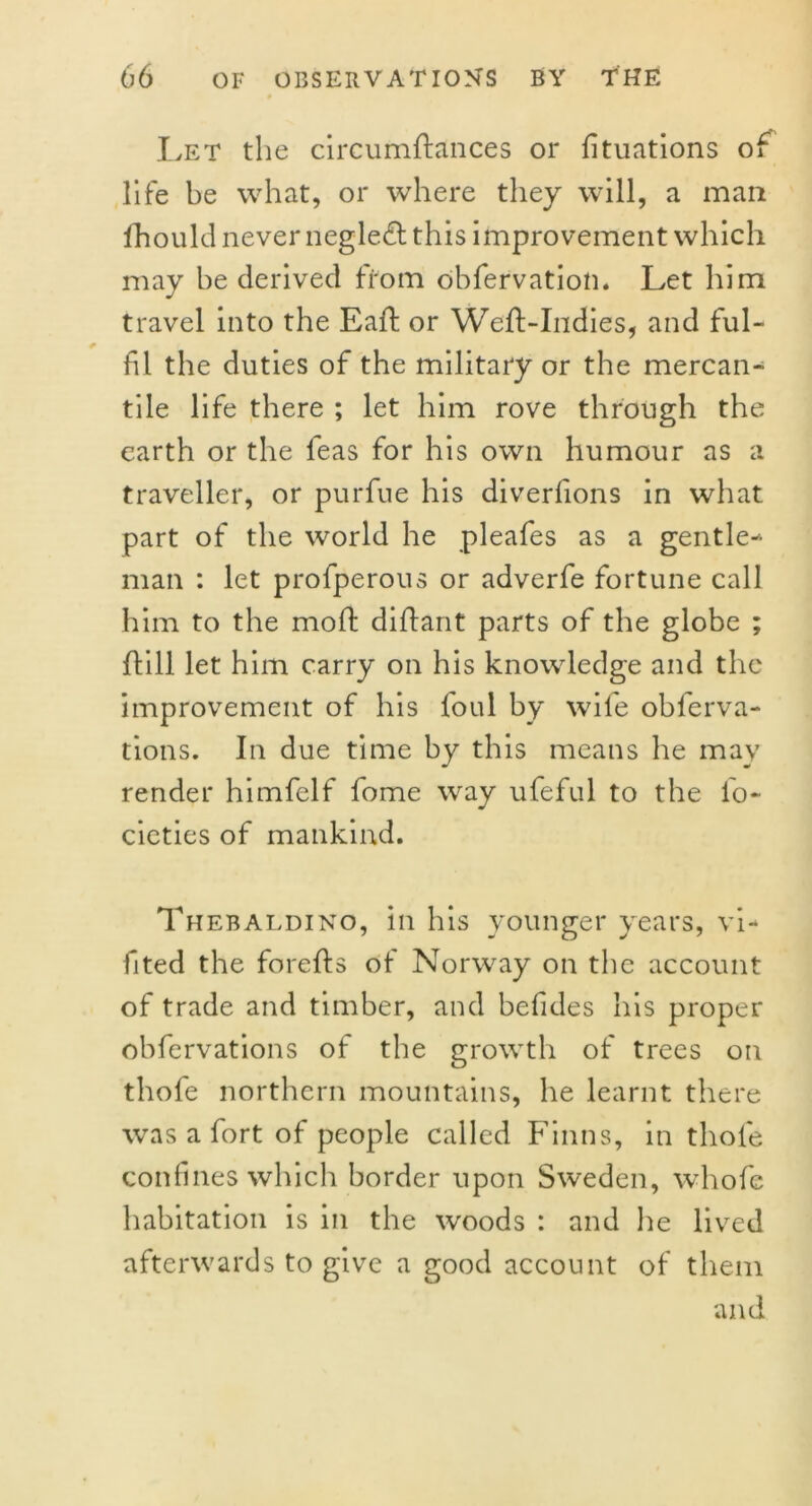 Let the circumftances or fituations of life be what, or where they will, a man fhould never neglect this improvement which may be derived from obfervation. Let him travel into the Eaft or Weft-Indies, and ful- fil the duties of the military or the mercan- tile life there ; let him rove through the earth or the feas for his own humour as a traveller, or purfue his diverfions in what part of the world he pleafes as a gentle- man : let profperous or adverfe fortune call him to the moft diftant parts of the globe ; (till let him carry on his knowledge and the improvement of his foul by wife obferva- tions. In due time by this means he may render himfelf fome way ufeful to the fo- cieties of mankind. Thebaldino, in his younger years, vi- fited the forefts of Norway on the account of trade and timber, and befides his proper obfervations of the growth of trees on thofe northern mountains, he learnt there was a fort of people called Finns, in thofe confines which border upon Sweden, whofe habitation is in the woods : and he lived afterwards to give a good account of them and