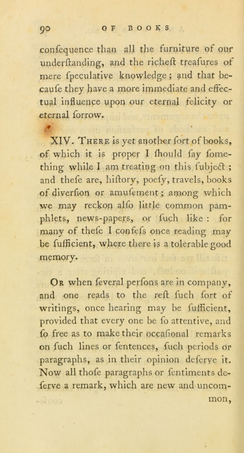 confequence than all the furniture of our underftanding, and the richeft treafures of mere fpeculative knowledge ; and that be- caufe they have a more immediate and effec- tual influence upon our eternal felicity or eternal forrow. .0 , • XIV. There is yet another fort of books, of which it is proper I fhould fay fome- thing while I am treating on this lubjeft ; and thefe are, hiftory, poefy, travels, hooks of diverfion or amufement; among which we may reckon alio little common pam- phlets, news-papers, or luch. like : for many of thefe I confefs once reading may be fulBcient, where there is a tolerable good memory. Or when feveral perfons are in company, and one reads to the reft fuch fort of writings, once hearing may be fufficient, provided that every one he fo attentive, and fo free as to make their occasional remarks on fuch lines or fentences, fuch periods or paragraphs, as in their opinion deferye it. Now all thofe paragraphs or fentiments de- ferve a remark, which are new and uncom- mon,