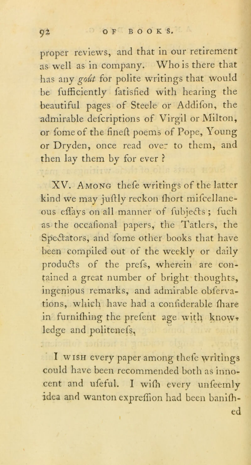 proper reviews, and that in our retirement as well as in company. Who is there that has any gout for polite writings that would be fufficiently fatisfied with hearing the beautiful pages of Steele or Addifon, the admirable delcriptions of Virgil or Milton, or fomeof the fined: poems of Pope, Young or Dryden, once read over to them, and then lay them by for ever ? XV. Among thefe writings of the latter kind we may juffly reckon fhort mifcellane- ous effays on all manner of fubjefts ; fuch as the occalional papers, the Tatlers, the Spoliators, and lome other books that have been compiled out of the weekly or daily products of the prefs, wherein are con- tained a great number of bright thoughts, ingenious remarks, and admirable obferva- tions, which have had a confiderable (hare in furnifhing the prefent age with know? ledge and politenefs, I w ish every paper among thefe writings could have been recommended both as inno- cent and ufeful. I wifh every unfeemly idea and wanton exprefhon had been banifh- ed