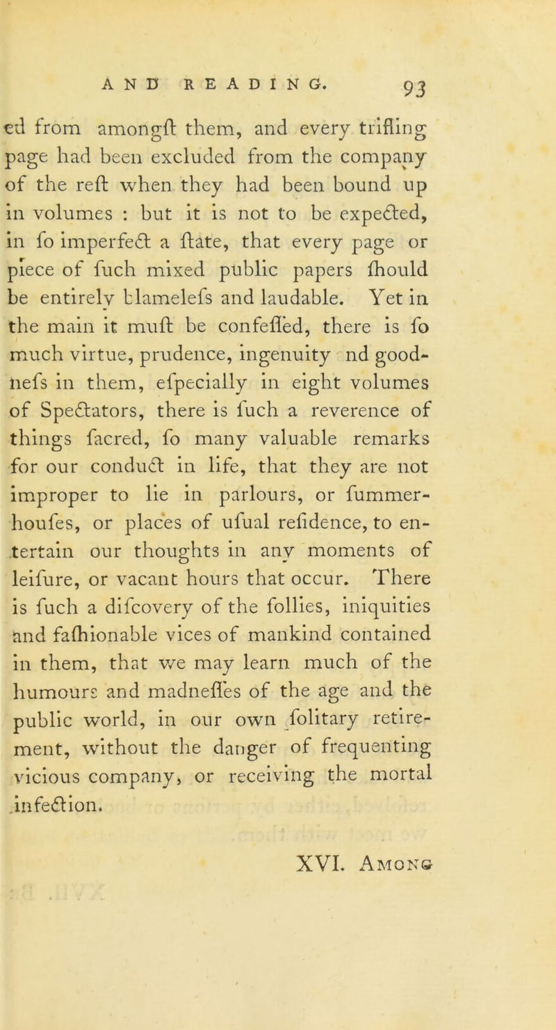 ed from amongft them, and every trifling page had been excluded from the company of the reft when they had been bound up in volumes : but it is not to be expeCted, in fo imperfeCt a ftate, that every page or piece of fuch mixed public papers fhould be entirelv blamelefs and laudable. Yet in the main it muft be confefled, there is fo much virtue, prudence, ingenuity nd good- nefs in them, efpecially in eight volumes of Spectators, there is fuch a reverence of things facred, fo many valuable remarks for our condudt in life, that they are not improper to lie in parlours, or fummer- houfes, or places of ufual residence, to en- tertain our thoughts in any moments of leifure, or vacant hours that occur. There is fuch a difcovery of the follies, iniquities and fafhionable vices of mankind contained in them, that we may learn much of the humours and madnefles of the age and the public world, in our own folitary retire- ment, without the danger of frequenting vicious company, or receiving the mortal .infeCHon. XVI. Among
