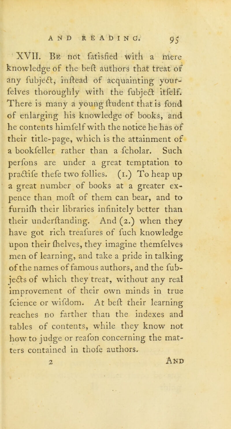 XVII. Be not fatisfied with a mere knowledge of the bed authors that treat of any fubjed, inftead of acquainting your- felves thoroughly with the fubjed itfelf. There is many a young ftudent that is fond of enlarging his knowledge of books, and he contents himfelf with the notice he has of their title-page, which is the attainment of a bcokfeller rather than a fcholar. Such perfons are under a great temptation to pradlife thefe two follies, (i.) To heap up a great number of books at a greater ex- pence than mod of them can bear, and to furnifh their libraries infinitely better than their underftanding. And (2.) when they have got rich treafures of fuch knowledge upon their (helves, they imagine themfelves men of learning, and take a pride in talking of the names of famous authors, and the fub- jeds of which they treat, without any real improvement of their own minds in true fcience or wifdom. At bed their learning reaches no farther than the indexes and tables of contents, while they know not how to judge or reafon concerning the mat- ters contained in thofe authors. 2 And