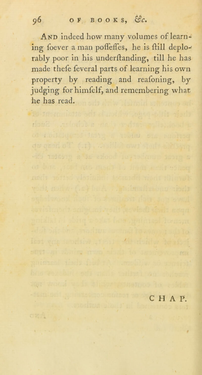 And indeed how many volumes of learn- ing foever a man pofTefTes, he is ftill deplo- rably poor in his underftanding, till he has made thefe feveral parts of learning his own property by reading and reafoning, by judging for himfelf, and remembering what he has read. CHAP. N