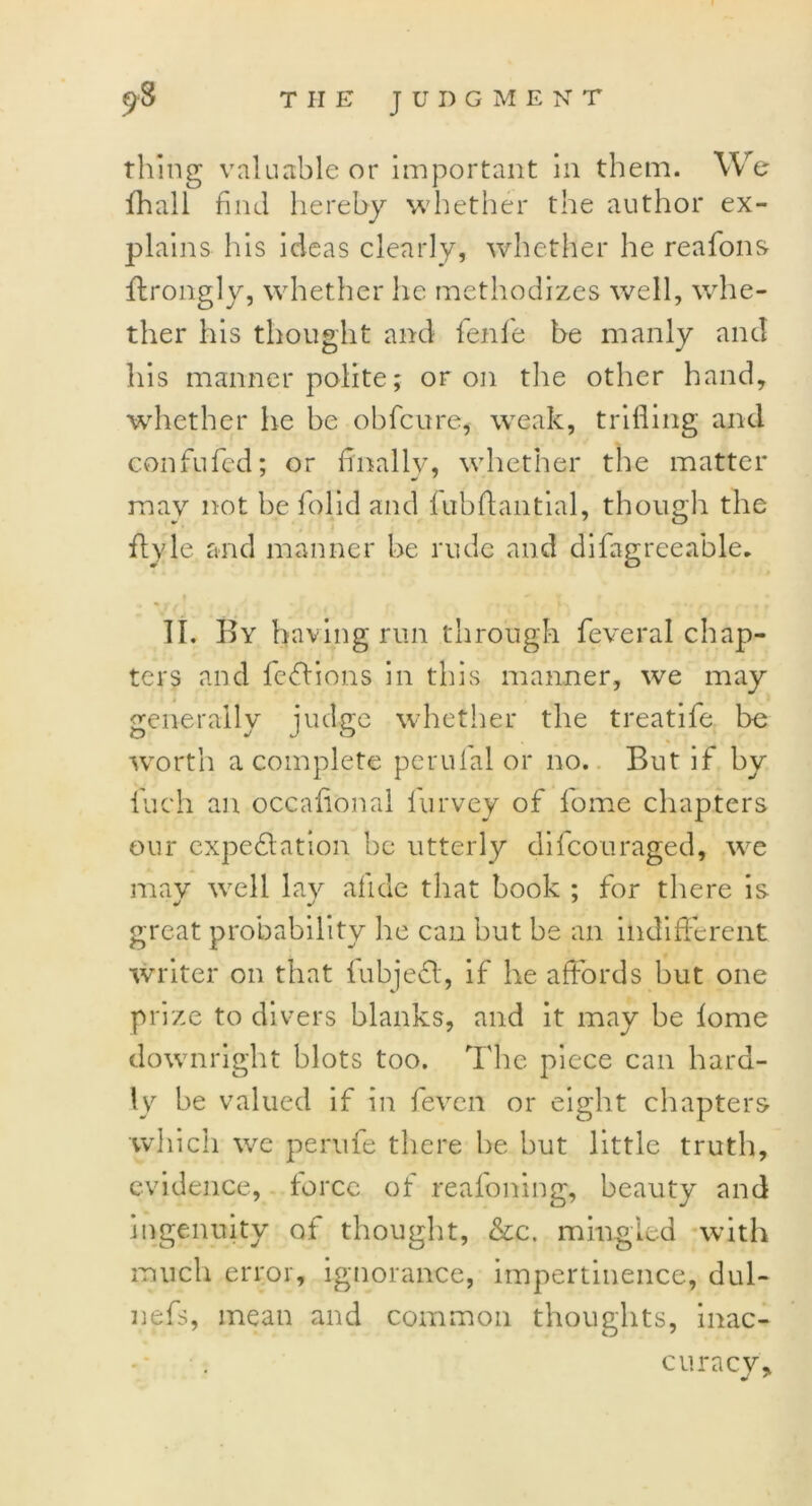 thing valuable or important in them. We fhall find hereby whether the author ex- plains his ideas clearly, whether he reafons ffrongly, whether he methodizes well, whe- ther his thought and fenie be manly and his manner polite; or on the other hand, whether he be obfcure, weak, trifling and confufed; or finally, whether the matter may not he folid and lubftantial, though the flyle and manner he rude and difagreeable. II. By having run through feveral chap- ters and fedfions in this manner, we may generally judge whether the treatife l>e worth a complete perulal or no. But if by Inch an occafional furvey of fome chapters our expectation be utterly difcouraged, we may well lay afide that book ; for there is great probability he can but be an indifferent writer on that lubjefl, if he affords but one prize to divers blanks, and it may be lome downright blots too. The piece can hard- ly be valued if in fevcn or eight chapters which we perufe there he but little truth, evidence, force of reafoning, beauty and ingenuity of thought, &c. mingled with much error, ignorance, impertinence, dul- nefs, mean and common thoughts, inac- curacv* J *