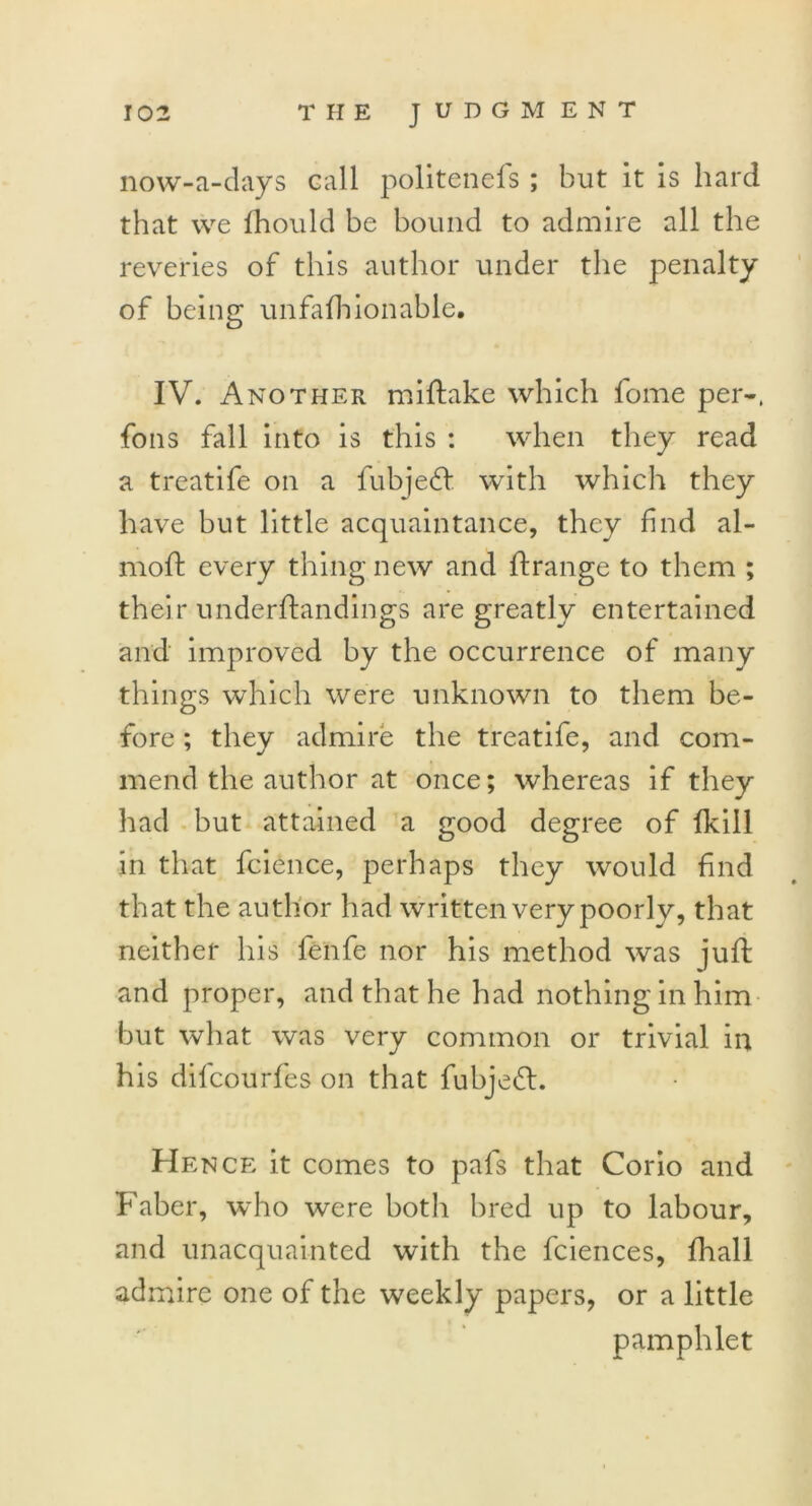 now-a-days call politenefs; but it is hard that we fhould be bound to admire all the reveries of this author under the penalty of being unfafhionable. IV. Another miftake which fome per-, foils fall into is this : when they read a treatife on a fubjeff with which they have hut little acquaintance, they find al- moft every thing new and ftrange to them ; their underftandings are greatly entertained and improved by the occurrence of many things which were unknown to them be- fore ; they admire the treatife, and com- mend the author at once; whereas if they had but attained a good degree of Ikill in that fcience, perhaps they would find that the author had written very poorly, that neither his fenfe nor his method was juft and proper, and that he had nothing in him but what was very common or trivial in his difcourfes on that fuhjefl. He nce it comes to pafs that Corio and Faber, who were botli bred up to labour, and unacquainted with the fciences, fhall admire one of the weekly papers, or a little pamphlet