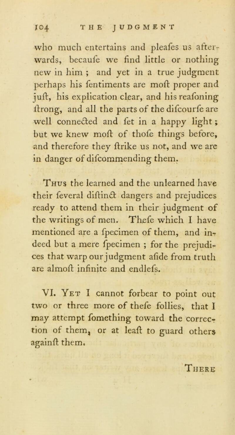 who much entertains and pleafes us after- wards, becaufe we find little or nothing new in him ; and yet in a true judgment perhaps his fentiments are moft proper and juft, his explication clear, and his reafoning ftrong, and all the parts of the difcourfe are well connected and fet in a happy light; but we knew moft of thofe things before, and therefore they ftrike us not, and we are in danger of difcommending them. Thus the learned and the unlearned have their feveral diftin£t dangers and prejudices ready to attend them in their judgment of the writings of men. Thefe which I have mentioned are a fpecimen of them, and in- deed but a mere fpecimen ; for the prejudi- ces that warp our judgment aftde from truth are almoft infinite and endlefs. VI. Yet I cannot forbear to point out two or three more of thefe follies, that 1 may attempt fomething toward the correc- tion of them, or at leaft to guard others againft them. There