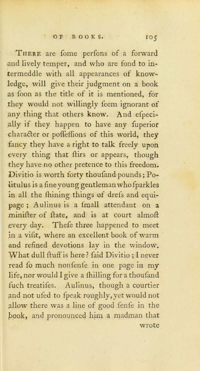 There are Tome perfons of a forward and lively temper, and who are fond to in- termeddle with all appearances of know- ledge, will give their judgment on a book as loon as the title of it is mentioned, for they would not willingly feem ignorant of any thing that others know. And efpeci- ally if they happen to have any fuperior character or pofleflions of this world, they fancy they have a right to talk freely upon every thing that flirs or appears, though they have no other pretence to this freedom. Divitio is worth forty thoufand pounds; Po- litulus is a fine young gentleman who fparkles in all the fhining things of drefs and equi- page ; Aulinus is a fmall attendant on a minifter of flate, and is at court almofl every day. Thefe three happened to meet in a vifit, where an excellent book of warm and refined devotions lay in the window. What dull fluff is here ? faid Divitio ; I never read fo much nonfenfe in one page in my life, nor would I give a fhilling for a thoufand fuch treatifes. Aulinus, though a courtier and not ufed to fpeak roughly, yet would not allow there was a line of good fenl'e in the faook, and pronounced him a madman that wrote