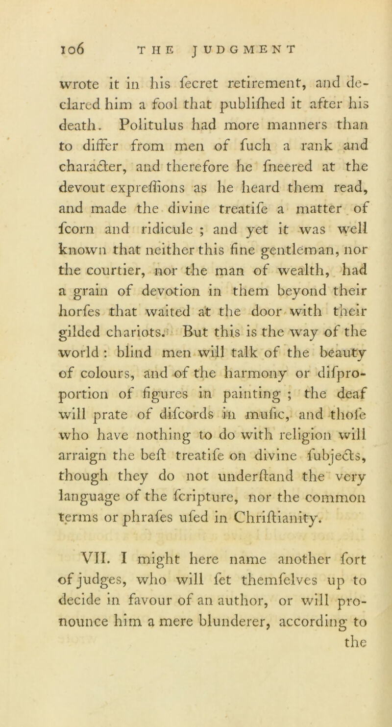 wrote it in his fecret retirement, and de- clared him a fool that published it after his death. Politulus had more manners than to differ from men of fuch a rank and character, and therefore he fneered at the devout expreffions as he heard them read, and made the divine treatile a matter of fcorn and ridicule ; and yet it was well known that neither this fine gentleman, nor the courtier, nor the man of wealth, had a grain of devotion in them beyond their horfes that waited at the door with their gilded chariots. But this is the 'svay of the world : blind men will talk of the beauty of colours, and of the harmony or difpro- portion of figures in painting ; the deaf will prate of difcords in mufic, and thole who have nothing to do with religion will arraign the beff treatife on divine fubjects, though they do not underhand the very language of the fcripture, nor the common terms or phrafes ufed in Chriftianity. VII. I might here name another fort of judges, who will fet themfelves up to decide in favour of an author, or will pro- nounce him a mere blunderer, according to the