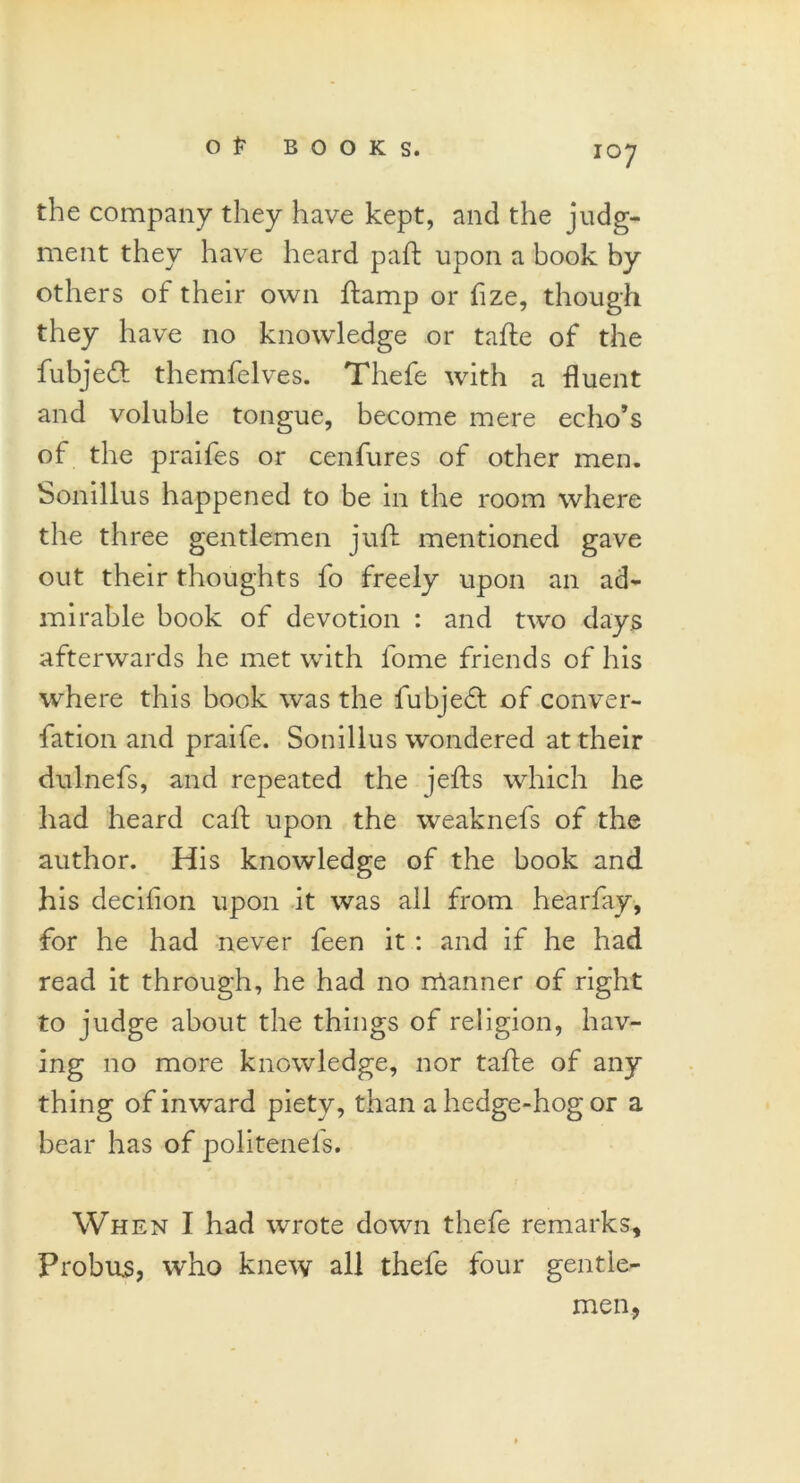 IO7 the company they have kept, and the judg- ment they have heard pad: upon a book by others of their own ftamp or fize, though they have no knowledge or tafte of the fubjefl themfelves. Thefe with a fluent and voluble tongue, become mere echo’s of the praifes or cenfures of other men. Sonillus happened to be in the room where the three gentlemen juft mentioned gave out their thoughts fo freely upon an ad- mirable book of devotion : and two days afterwards he met with fome friends of his where this book was the fubjefl of conver- fation and praife. Sonillus wondered at their dulnefs, and repeated the jefts which he had heard caft upon the weaknefs of the author. His knowledge of the book and his decifion upon it was all from hearfay, for he had never feen it : and if he had read it through, he had no rrtanner of right to judge about the things of religion, hav- ing no more knowledge, nor tafte of any thing of inward piety, than a hedge-hog or a bear has of politenefs. When I had wrote down thefe remarks. Probus, who knew all thefe four gentle- men,