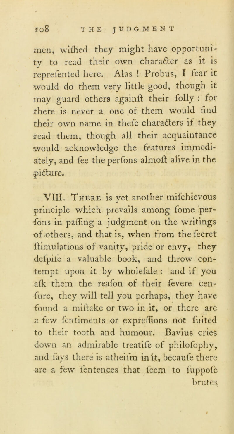 men, wifhed they might have opportuni- ty to read their own character as it is represented here. Alas ! Probus, I lear it would do them very little good, though it may guard others againft their folly : for there is never a one of them would find their own name in thefe characters if they read them, though all their acquaintance would acknowledge the features immedi- ately, and fee the perfons almoft alive in the picture. VIII. There is yet another mifchievous principle which prevails among fome per- fons in palling a judgment on the writings of others, and that is, when from the fecret Stimulations of vanity, pride or envy, they defpife a valuable book, and throw con- tempt upon it by wholefale : and if you afk them the reafon of their fevere cen- fure, they will tell you perhaps, they have found a mittake or two in it, or there are a few fentiments or expreffions not fuited to their tooth and humour. Bavius cries down an admirable treatife of philofophy, and fays there is atheifm in it, becaufe there are a few fen fences that feem to fuppofe brutes