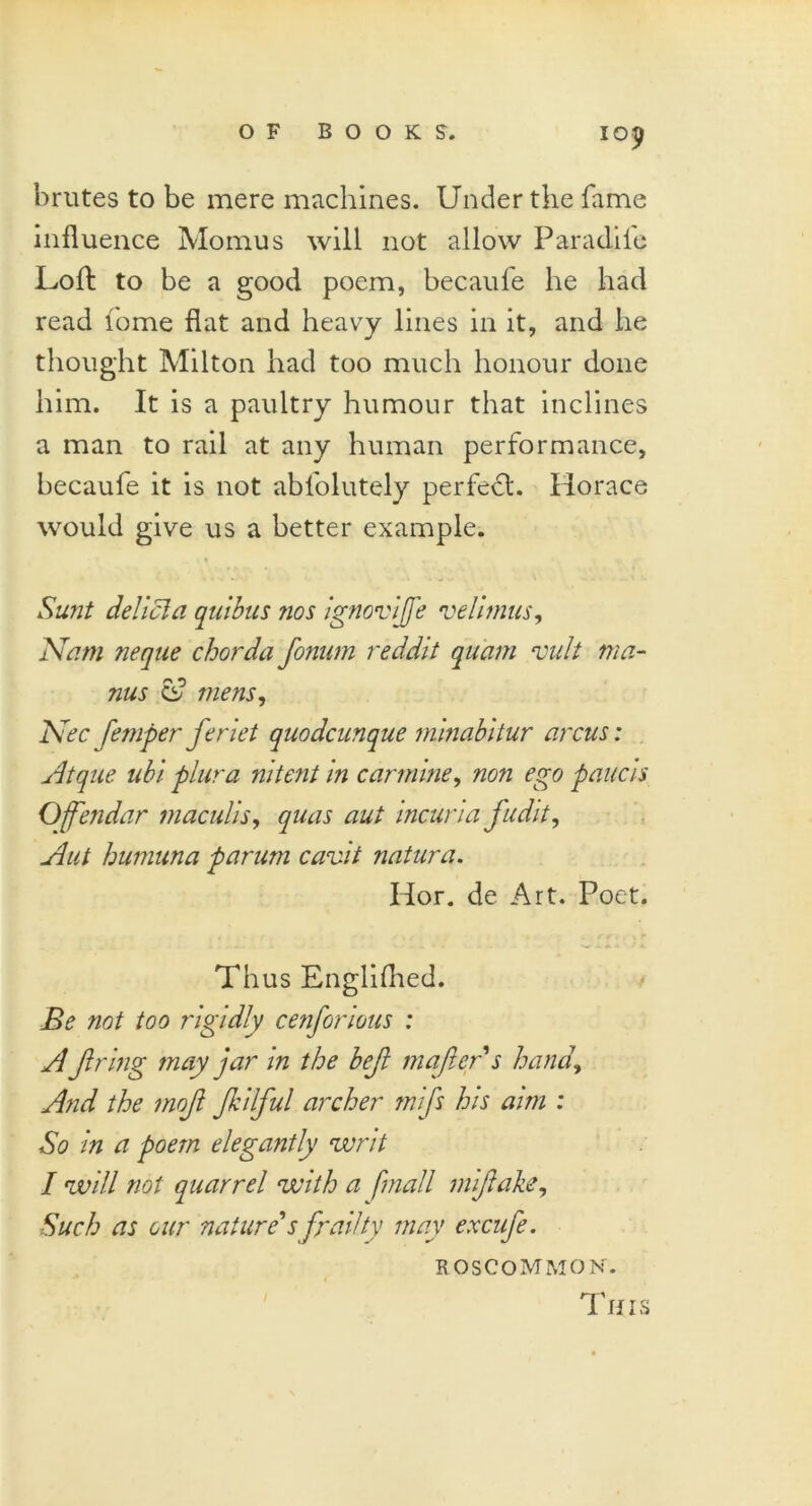 brutes to be mere machines. Under the fame influence Momus will not allow Paradife Loft to be a good poem, becaufe he had read lome flat and heavy lines in it, and he thought Milton had too much honour done him. It is a paultry humour that inclines a man to rail at any human performance, becaufe it is not ablolutely perfect. Horace would give us a better example. Sunt delicla quibus nos ignovijfe velimus, Nam neque chorda fonum reddit quam vult ma- ms cf mens, Nec femper feriet quodcunque minabitur arcus: Atque ubl plura nitent in carmine, non ego pane is, Offendar tnaculis, quas aut incuria fudit, slut humuna parum cavit natura. Hor. de Art. Poet. Thus Englifhed. Be not too rigidly cenforious : A firing may jar in the befit mafiers hand. And the mofi fikilfiul archer mifis his ami : So in a poem elegantly writ I will not quarrel with a [mall mifiake, Such as our nature's frailty may excufie. ROSCOMMON. This