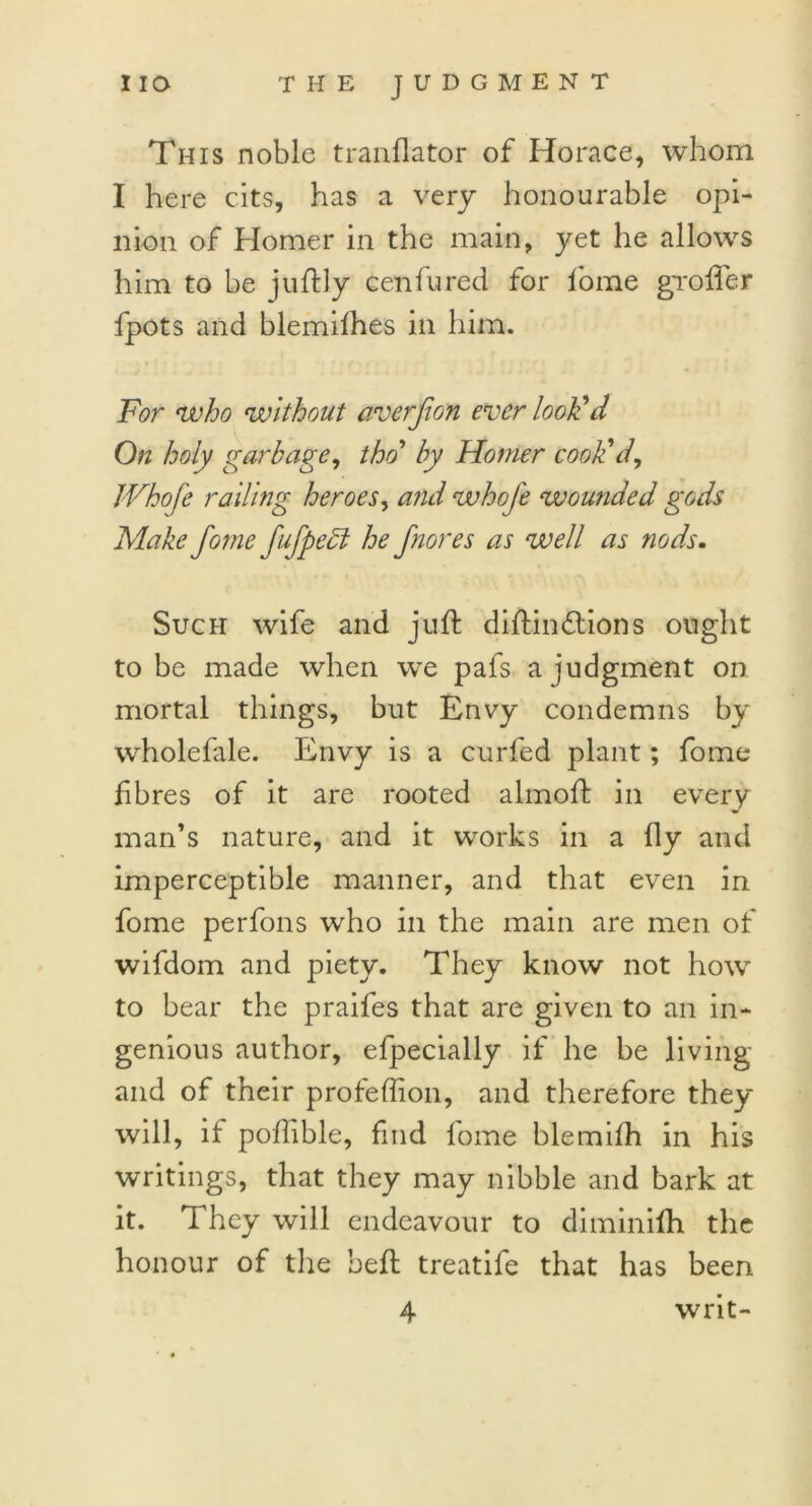 This noble tranflator of Horace, whom I here cits, has a very honourable opi- nion of Homer in the main, yet he allows him to be juftly cenfured for fome gr offer fpots and blemifhes in him. For who without averfion ever look'd On holy garbage, tho’ by Homer cook'cl, JVhofe railing heroes, and whofe wounded gods Make fome fufpedl he fnores as well as nods. Such wife and juft diftin&ions ought to be made when we pafs a judgment on mortal things, but Envy condemns by wholefale. Envy is a curfed plant; fome fibres of it are rooted almoft in every man’s nature, and it works in a fly and imperceptible manner, and that even in fome perfons who in the main are men of wifdom and piety. They know not how to bear the praifes that are given to an in- genious author, efpecially if he be living and of their profeffion, and therefore they will, if poftible, find fome blemifh in his writings, that they may nibble and bark at it. They will endeavour to diminifti the honour of the heft treatife that has been 4 writ-