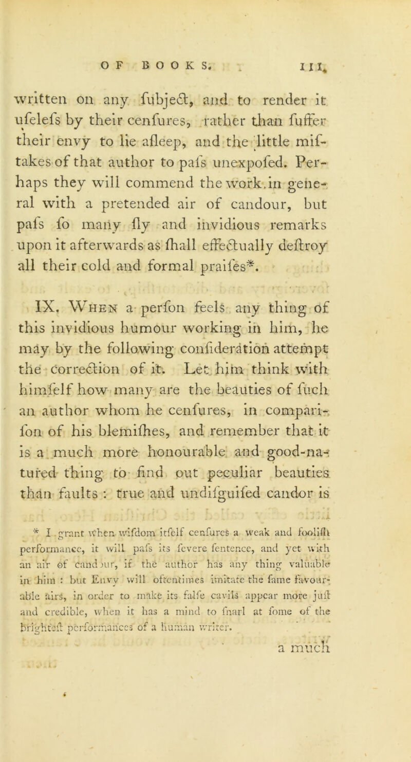 written on any fubjeCt, and to render it ufelels by their cenfures, rather than fuffer their envy to lie afleep, and the little mis- takes of that author to pais unexpofed. Per- haps they will commend the work.in gene- ral with a pretended air of candour, but pals fo many fly and invidious remarks upon it afterwards as Shall effectually deftroy all their cold and formal praifes*. . . . . , - t : ' ' - IX. When a perfon feels any thing of this invidious humour working in him, he may by the following confideration attempt the correction of it. Let him think with himfelf how many are the beauties of Inch an author whom he cenfures, in compan- ion of his blemifhes, and remember that it is a much more honourable and good-na-; tui'ed thing to find out peculiar beauties than faults : true and undifguifed candor is • r » *. * » *r f . . . : . . • ’ - i. ‘ '■ ‘  k 14.i. * I grant When wifdom itfclf cenfures a weak and foolifh performance, it will pafs its fevere fentence, and yet with an air of candour, if the author has any thing valuable in him : but Envy will oftentimes imitate the fame favour- able airs, in order to make its falfe cavils appear more juft and credible, when it has a mind to fnarl at fome ot the brightVd performances of a human writer. a much * vhi. *