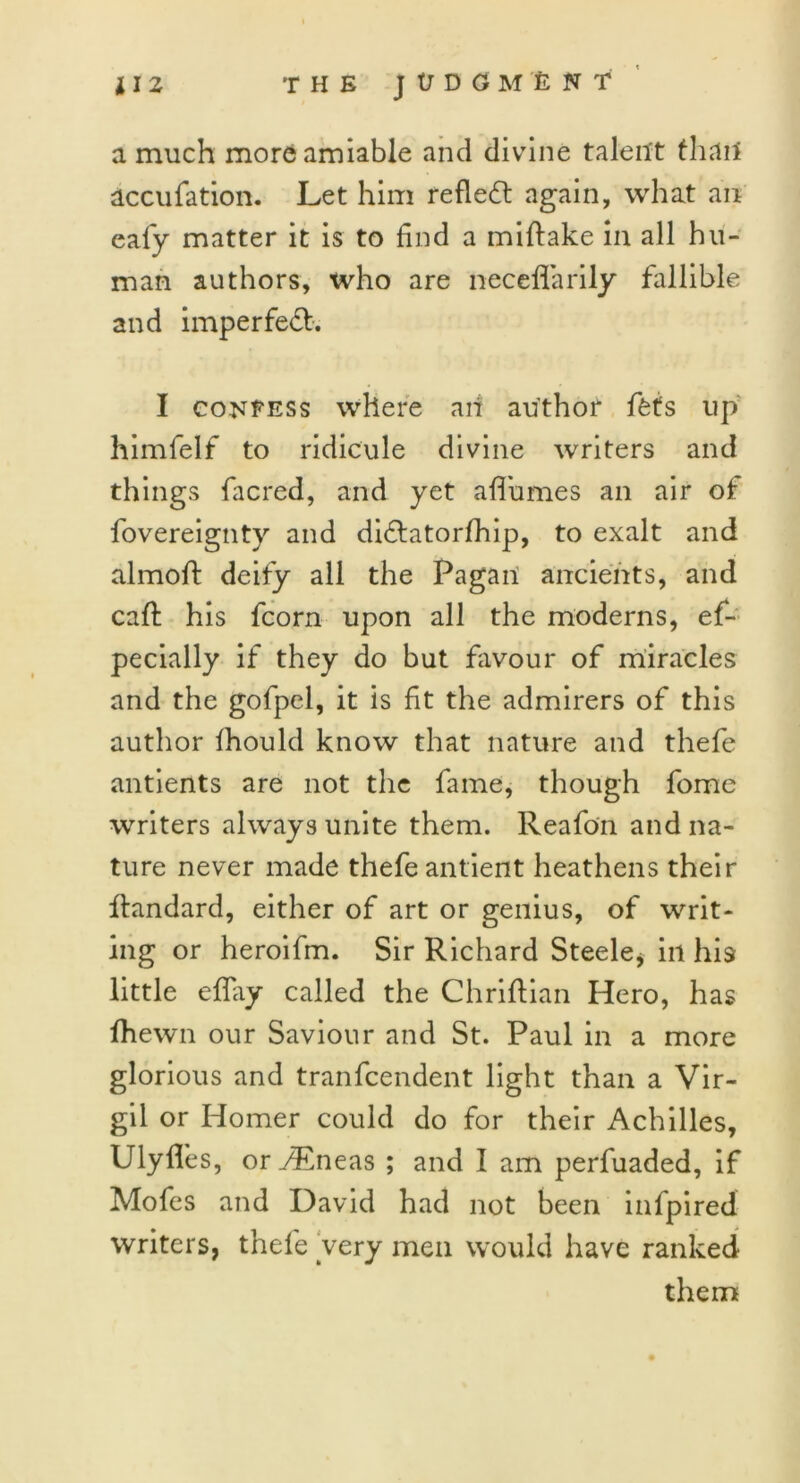 a much more amiable and divine talent than accufation. Let him reflect again, what an eafy matter it is to find a miftake in all hu- man authors, who are neceflarily fallible and imperfect. I confess where aii author ffefs up himfelf to ridicule divine writers and things facred, and yet aflumes an air of fovereignty and didlatorfhip, to exalt and almoft deify all the Pagan ancients, and caff his fcorn upon all the moderns, ef- pecially if they do but favour of miracles and the gofpel, it is fit the admirers of this author fhould know that nature and thefe antients are not the fame, though fome writers always unite them. Reafon and na- ture never made thefe antient heathens their ffandard, either of art or genius, of writ- ing or heroifm. Sir Richard Steele* in his little effay called the Chriflian Hero, has fhewn our Saviour and St. Paul in a more glorious and tranfcendent light than a Vir- gil or Homer could do for their Achilles, Ulylfes, or yEneas ; and I am perfuaded, if Mofes and David had not been infpired writers, thefe very men would have ranked